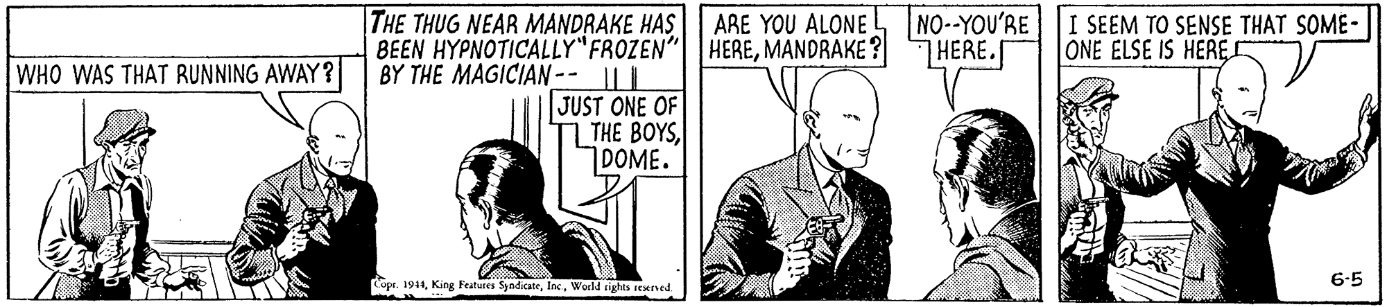 Tie OCR: |THE THUG NEAR MANDRAKE HAS BEEN HYPNOTICALLY"FROZEN" BY THE MAGICIAN-- || || JUST ONE OF THE BOYS DOME. ARE YOU ALONE NO--YOU'RE HEREMANDRAKE ? I SEEM TO SENSE THAT SOME- ONE ELSE IS HERE THERE. WHO WAS THAT RUNNING AWAY ? Copr. 1944World rights iexrned 6-5 |THE THUG NEAR MANDRAKE HAS BEEN HYPNOTICALLY"FROZEN" BY THE MAGICIAN-- || || JUST ONE OF THE BOYS DOME. ARE YOU ALONE NO--YOU'RE HEREMANDRAKE ? I SEEM TO SENSE THAT SOME- ONE ELSE IS HERE THERE. WHO WAS THAT RUNNING AWAY ? Copr. 1944King Features SyedicateWorld rights iexrned 6-5
