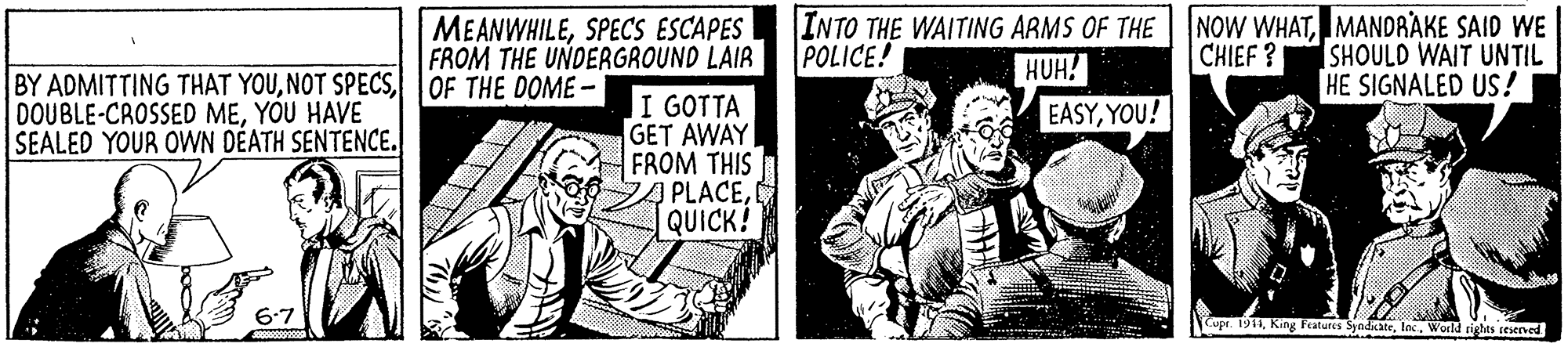 Art OCR: MEANWHILESPECSS ESCAPES FROM THE UNDERGROUND LAIR INTO THE WAITING ARMS OF THE POLICE! NOW WHATMANDRAKE SAID WE SHOULD WAIT UNTIL SIGNALED US! HUH! CHIEF ? BY ADMITTING THAT YOUOF THE DOME - DOUBLE-CROSSED MEYOU HAVE SEALED YOUR OWN DÉATH SENTENCE. I GOTTA GET AWAY FROM THIS PLACEQUICK! EASYYOU! 6.7 Cupt. 1911World rights rteserved MEANWHILESPECSS ESCAPES FROM THE UNDERGROUND LAIR INTO THE WAITING ARMS OF THE POLICE! NOW WHATMANDRAKE SAID WE SHOULD WAIT UNTIL SIGNALED US! HUH! CHIEF ? BY ADMITTING THAT YOUNOT SPECSOF THE DOME - DOUBLE-CROSSED MEYOU HAVE SEALED YOUR OWN DÉATH SENTENCE. I GOTTA GET AWAY FROM THIS PLACEQUICK! EASYYOU! 6.7 Cupt. 1911King Features SyndateWorld rights rteserved