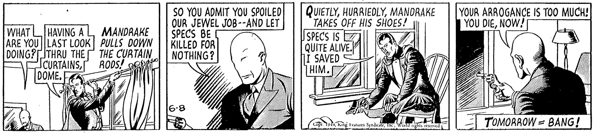 Drawing OCR: SO YOU ADMIT YOU SPOILED OUR JEWEL JOB--AND LET SPECS BE KILLED FOR NOTHING? QUIETLYMANDRAKE TAKES OFF HIS SHOES! SPECS IS Z QUITE ALIVE. I SAVED HIM. YOUR ARROGANCE IS TOO MUCH! YOU DIENOW! HAVING A MANDRAKE WHAT ARE YOU LAST LOOK PULLS DOWN DOING?TTHRU THE THE CURTAIN. SCURTAINSDOME. RODS! R 6.8 King tatures SyndicaleWed ughts restrved TOMORROW = BANG! SO YOU ADMIT YOU SPOILED OUR JEWEL JOB--AND LET SPECS BE KILLED FOR NOTHING? QUIETLYMANDRAKE TAKES OFF HIS SHOES! SPECS IS Z QUITE ALIVE. I SAVED HIM. YOUR ARROGANCE IS TOO MUCH! YOU DIENOW! HAVING A MANDRAKE WHAT ARE YOU LAST LOOK PULLS DOWN DOING?TTHRU THE THE CURTAIN. SCURTAINSDOME. RODS! R 6.8 King tatures SyndicaleWed ughts restrved TOMORROW = BANG!