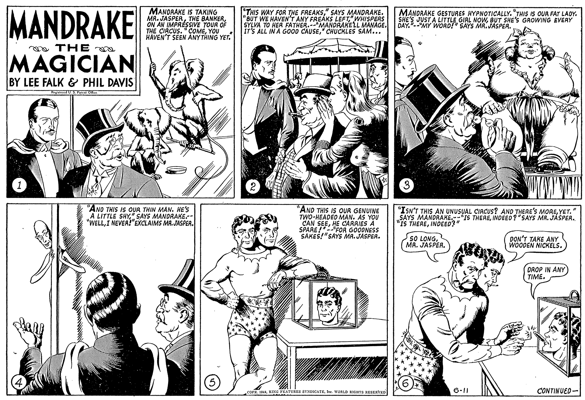 Organism OCR: MANDRAKE MANORAKE IS TAKING MR. JASPERON AN IMPRÉSSIVE TOUR OF THE CIRCUS. "COMEYOU HAVEN'T SEEN ANY THING YET. "THIS WAY FOR THE FREAKS" SAYS MANDRAKE. "BUT WE HAVEN'T ANY FREAKS LEFT" WHISPERS SYLVA TO HER FATHER."MANDRAKELL MANAGE. IT'S ALL IN A GOOD CAUSE" CHUCKLES SAM... MANDRAKE GESTURES HYPNOTICALLY. "THIS IS OUR FAT LADY. SHE'S JUST A LITTLE GIRL NOWBUT SHE'S GROWING EVERY DAY."--"MY WORD!" SAYS MR. JASPER. o THE a MAGICIAN BY LEE FALK & PHIL DAVIS "ANO THIS IS OUR THIN MAN. HE'S A LITTLE SHY" SAYS MANDRAKE-- "WELLI NEVER!"EXCLAIMS MA.JASPER. "AND THIS IS OUR GENUINE TWO-HEADEO MAN. AS YOU CAN SEEHE CARRIES A SPARE FOR GOODNESS SAKES!"SAYS MA. JASPER. "ISN'T THIS AN UNUSUAL CIRCUS? AND THERE'S MOREYET." „SAYS MANDRAKE.-"IS THEREINDEED?"SAYS MR. JÁSPER. "IS THEREINDEED?" SO LONGMR. JASPER. DON'T TAKE ANY WOODEN NICKELS. DROP IN ANY TIME. COFR. 1944Ine. WORLD KIGHTS RESERVED 6-11 CONTINUED- MANDRAKE MANORAKE IS TAKING MR. JASPERTHE BANKERON AN IMPRÉSSIVE TOUR OF THE CIRCUS. "COMEYOU HAVEN'T SEEN ANY THING YET. "THIS WAY FOR THE FREAKS" SAYS MANDRAKE. "BUT WE HAVEN'T ANY FREAKS LEFT" WHISPERS SYLVA TO HER FATHER."MANDRAKELL MANAGE. IT'S ALL IN A GOOD CAUSE" CHUCKLES SAM... MANDRAKE GESTURES HYPNOTICALLY. "THIS IS OUR FAT LADY. SHE'S JUST A LITTLE GIRL NOWBUT SHE'S GROWING EVERY DAY."--"MY WORD!" SAYS MR. JASPER. o THE a MAGICIAN BY LEE FALK & PHIL DAVIS "ANO THIS IS OUR THIN MAN. HE'S A LITTLE SHY" SAYS MANDRAKE-- "WELLI NEVER!"EXCLAIMS MA.JASPER. "AND THIS IS OUR GENUINE TWO-HEADEO MAN. AS YOU CAN SEEHE CARRIES A SPARE FOR GOODNESS SAKES!"SAYS MA. JASPER. "ISN'T THIS AN UNUSUAL CIRCUS? AND THERE'S MOREYET." „SAYS MANDRAKE.-"IS THEREINDEED?"SAYS MR. JÁSPER. "IS THEREINDEED?" SO LONGMR. JASPER. DON'T TAKE ANY WOODEN NICKELS. DROP IN ANY TIME. COFR. 1944KING FEATURES SVNDICATEIne. WORLD KIGHTS RESERVED 6-11 CONTINUED-