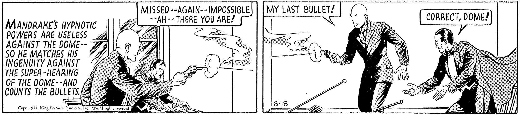 Drawing OCR: MY LAST BULLET! MISSED--AGAIN--IMPOSSIBLE --AH -- THERE YOU ARE! CORRECTDOME! MANDRAKE'S HYPNOTIC POWERS ARE USELESS AGAINST THE DOME-- SO HE MATCHES HIS |INGENUITY AGAINST THE SUPER-HEARING OF THE DOME--AND COUNTS THE BULLETS. 6.12 Copr. 1911Inc. World tiglts re MY LAST BULLET! MISSED--AGAIN--IMPOSSIBLE --AH -- THERE YOU ARE! CORRECTDOME! MANDRAKE'S HYPNOTIC POWERS ARE USELESS AGAINST THE DOME-- SO HE MATCHES HIS |INGENUITY AGAINST THE SUPER-HEARING OF THE DOME--AND COUNTS THE BULLETS. 6.12 Copr. 1911King Featurcs SyndicateInc. World tiglts re