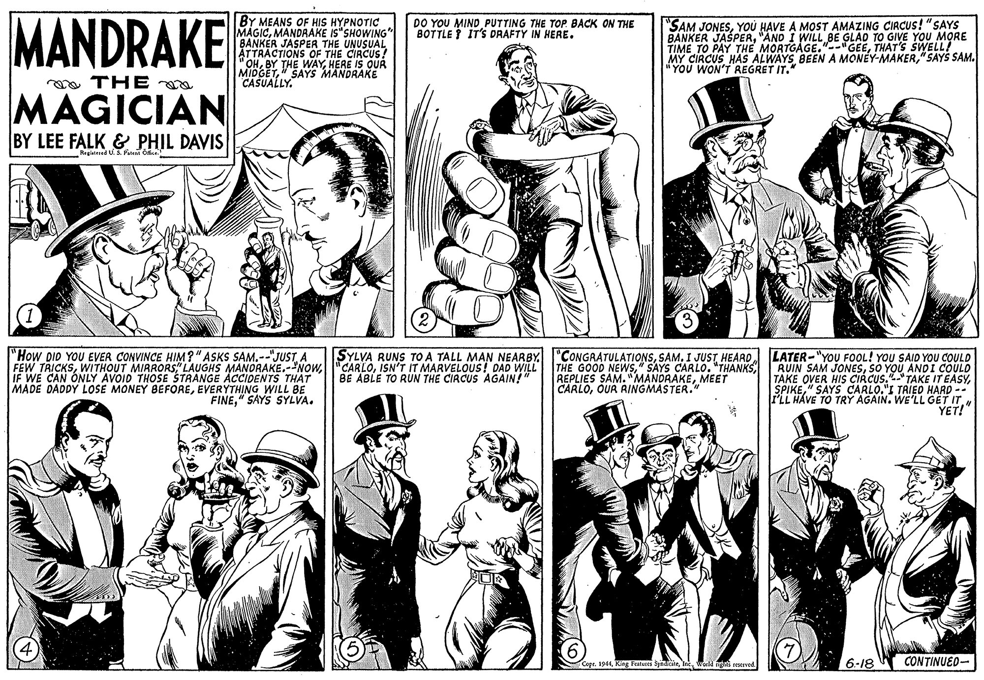 Gesture OCR: MANDRAKE BY MEANS OF HIS HYPNOTIC MAGICMANDRAKE IS"SHOWING" BANKER JASPER THE UNUSUAL ATTRACTIONS OF THE CIRCUS! "OHHERE IS QUR MIDGET" SAYS MANDRAKE CASUALLY. DO YOU MIND PUTTING THE TOP. BACK ON THE BOTTLE ? IT'S DRAFTY IN HERE. "SAM JONESYOU HAVE A MOST AMAZING CIRCUS! "SAYS BANKER JASPER"AND I TO GIVE YOU MORE TIME TO PAY THE MORTGA pGEETHAT'S SWELLI MY CIRCUS HAS ALWAYS BEEN A MONEY-MAKER" SAYS SAM. "YOU WON'T REGRET IT." oa THE MAGICIAN BY LEE FALK & PHIL DAVIS Registered U.S Patet O. "How DID YOU EVER CONVINCE HIM?" ASKS SAM.--"JUSTA FEW TRICKSIF WE CAN ONLY AVOID THOSE STRANGE ACCIDENTS THAT MADE DADDY LOSE MONEY BEFOREEVERYTHING WILL BE FINE" SAYS SYLVA. SYLVA RUNS TOA TALL MAN NEARBY. "CONGRATULATIONSISN'T IT MARVELOUS! DAD WILL BE ABLE TO RUN THE CIRCUS AGAIN!" LATER-"YOU FOOL! YOU SAID YOU COULD THE GOOD NEWSSO YOU ANDI COULD TAKE OVER HIS CIRCUS.TAKE IT EASY" SAYS CARLO."I TRIED HARD -- PLL HÁVE TO TRY AGAIN. WE'LL GET IT YET!" REPLIES SAM. "MANDRAKEMEET CARLOOUR RINGMASTER." Copr. 1944world gn 6-18 CONTINUED- MANDRAKE BY MEANS OF HIS HYPNOTIC MAGICMANDRAKE IS"SHOWING" BANKER JASPER THE UNUSUAL ATTRACTIONS OF THE CIRCUS! "OHBY THE WAYHERE IS QUR MIDGET" SAYS MANDRAKE CASUALLY. DO YOU MIND PUTTING THE TOP. BACK ON THE BOTTLE ? IT'S DRAFTY IN HERE. "SAM JONESYOU HAVE A MOST AMAZING CIRCUS! "SAYS BANKER JASPER"AND I TO GIVE YOU MORE TIME TO PAY THE MORTGA pGEETHAT'S SWELLI MY CIRCUS HAS ALWAYS BEEN A MONEY-MAKER" SAYS SAM. "YOU WON'T REGRET IT." oa THE MAGICIAN BY LEE FALK & PHIL DAVIS Registered U.S Patet O. "How DID YOU EVER CONVINCE HIM?" ASKS SAM.--"JUSTA FEW TRICKSWITHOUT MIRRORSS" LAUGHS MANORAKEIF WE CAN ONLY AVOID THOSE STRANGE ACCIDENTS THAT MADE DADDY LOSE MONEY BEFOREEVERYTHING WILL BE FINE" SAYS SYLVA. SYLVA RUNS TOA TALL MAN NEARBY. "CONGRATULATIONSI JUSTISN'T IT MARVELOUS! DAD WILL BE ABLE TO RUN THE CIRCUS AGAIN!" LATER-"YOU FOOL! YOU SAID YOU COULD THE GOOD NEWS" SAYS CARLO. "THANKSRUIN SAM JONESSO YOU ANDI COULD TAKE OVER HIS CIRCUS.TAKE IT EASY" SAYS CARLO."I TRIED HARD -- PLL HÁVE TO TRY AGAIN. WE'LL GET IT YET!" REPLIES SAM. "MANDRAKEMEET CARLOOUR RINGMASTER." Copr. 1944King Featurs Syadcineworld gn 6-18 CONTINUED-