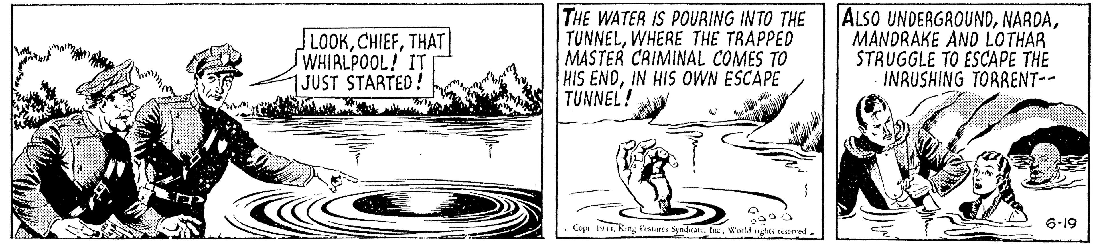 Rectangle OCR: LOOKTHAT WHIRLPOOL! IT 1JUST STARTED! THE WATER IS POURING INTO THE TUNNELWHERE THE TRAPPED MASTER CRIMINAL COMES TO HIS ENDIN HIS OWN ESCAPE TUNNEL! ALSO UNDERGROUNDMANDRAKE AND LOTHAR STRUGGLE TO ESCAPE THE INRUSHING TORRENT-- Cupr 19World ghes rescrved- 6-19 LOOKTHAT WHIRLPOOL! IT 1JUST STARTED! THE WATER IS POURING INTO THE TUNNELWHERE THE TRAPPED MASTER CRIMINAL COMES TO HIS ENDIN HIS OWN ESCAPE TUNNEL! ALSO UNDERGROUNDMANDRAKE AND LOTHAR STRUGGLE TO ESCAPE THE INRUSHING TORRENT-- Cupr 19King Faturcs SyndicateWorld ghes rescrved- 6-19