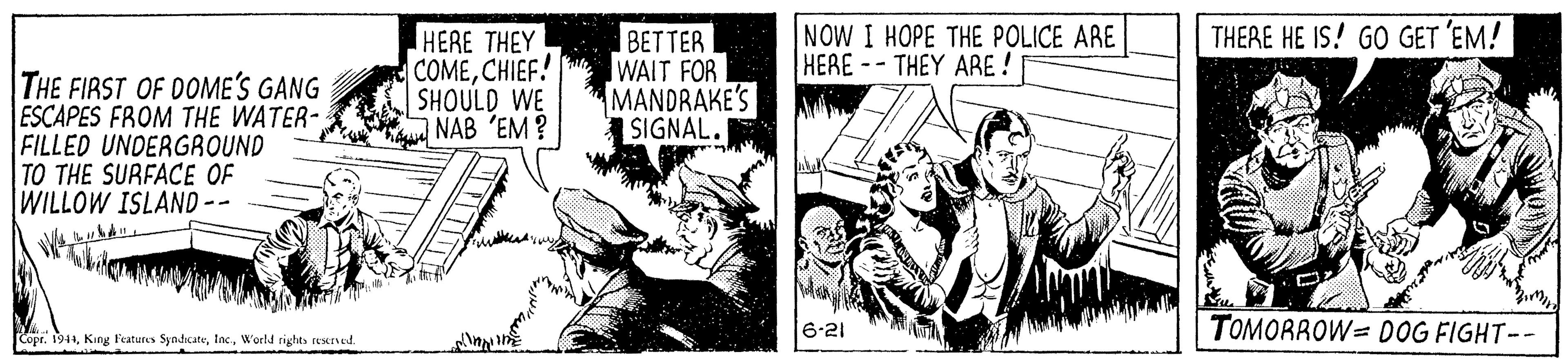 Parallel OCR: NOW I HOPE THE POLICE ARE HERE-- THEY ARE ! THERE HE IS! GO GET 'EM! THE FIRST OF DOME'S GANG ESCAPES FROM THE WATER- FILLED UNDERGROUND TO THE SURFACE OF WILLOW ISLAND-- HERE THEY COMECHIEF! SHOULD WE NAB 'EM? BETTER WAIT FOR MANDRAKE'S SIGNAL. 6-21 **AA TOMORROW= DOG FIGHT-- CoprWorld rights resrved. NOW I HOPE THE POLICE ARE HERE-- THEY ARE ! THERE HE IS! GO GET 'EM! THE FIRST OF DOME'S GANG ESCAPES FROM THE WATER- FILLED UNDERGROUND TO THE SURFACE OF WILLOW ISLAND-- HERE THEY COMECHIEF! SHOULD WE NAB 'EM? BETTER WAIT FOR MANDRAKE'S SIGNAL. 6-21 **AA TOMORROW= DOG FIGHT-- CoprKing f'eatures SyndscateWorld rights resrved.
