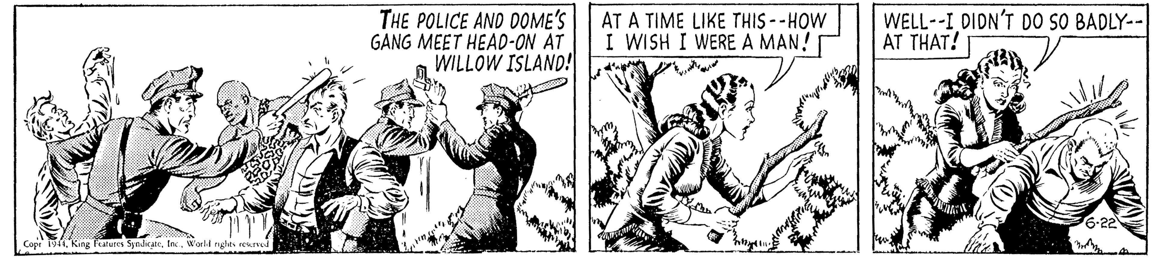 Sleeve OCR: THE POLICE AND DOME'S GANG MEET HEAD-ON AT WILLOW ISLAND! AT A TIME LIKE THIS--HOW I WISH I WERE A MAN! WELL--I DIDN'T DO SO BADLY-- AT THAT! 6-22 Copr 1944W'arli nghts esLIved N THE POLICE AND DOME'S GANG MEET HEAD-ON AT WILLOW ISLAND! AT A TIME LIKE THIS--HOW I WISH I WERE A MAN! WELL--I DIDN'T DO SO BADLY-- AT THAT! 6-22 Copr 1944King leatures SyndicateW'arli nghts esLIved N
