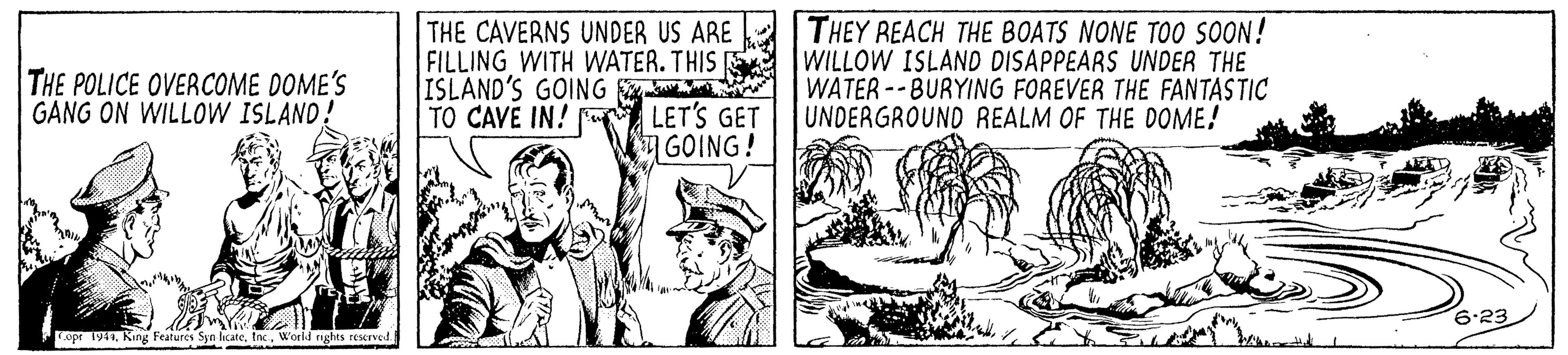 Rectangle OCR: THE CAVERNS UNDER US ARE FILLING WITH WATER. THIS ISLAND'S GOING - TO CAVE IN! LET'S GET GOING! THEY REACH THE BOATS NONE TOO SOON! WILLOW ISLAND DISAPPEARS UNDER THE WATER --BURYING FOREVER THE FANTASTIC UNDERGROUND REALM OF THE DOME! THE POLICE OVERCOME DOME'S GANG ON WILLOW ISLAND! 6.23 Copr 1949Workd rights reserved. THE CAVERNS UNDER US ARE FILLING WITH WATER. THIS ISLAND'S GOING - TO CAVE IN! LET'S GET GOING! THEY REACH THE BOATS NONE TOO SOON! WILLOW ISLAND DISAPPEARS UNDER THE WATER --BURYING FOREVER THE FANTASTIC UNDERGROUND REALM OF THE DOME! THE POLICE OVERCOME DOME'S GANG ON WILLOW ISLAND! 6.23 Copr 1949King Features Syn lcateWorkd rights reserved.