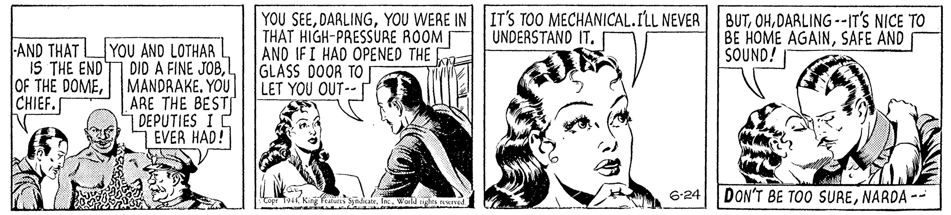 Comic book OCR: IT'S TOO MECHANICAL.ILL NEVER UNDERSTAND IT. AND THAT IS THE END OF THE DOMECHIEF.S YOU AND LOTHAR DID A FINE JOBL MANDRAKE. YOU ARE THE BESTI 1 DEPUTIES I C EVER HAD! YOU SEEYOU WEAE IN THAT HIGH-PRESSURE ROOM ANO IFI HAD OPENED THE GLASS DOOR TO LET YOU OUT-- BUTDARLING--IT'S NICE TO BE HOME AGAINSAFE AND SOUND! te. Inc. Warld ughts rasved 6-24 DON'T BE TOO SURENARDA -- IT'S TOO MECHANICAL.ILL NEVER UNDERSTAND IT. AND THAT IS THE END OF THE DOMECHIEF.S YOU AND LOTHAR DID A FINE JOBL MANDRAKE. YOU ARE THE BESTI 1 DEPUTIES I C EVER HAD! YOU SEEYOU WEAE IN THAT HIGH-PRESSURE ROOM ANO IFI HAD OPENED THE GLASS DOOR TO LET YOU OUT-- BUTDARLING--IT'S NICE TO BE HOME AGAINSAFE AND SOUND! te. Inc. Warld ughts rasved 6-24 DON'T BE TOO SURENARDA --