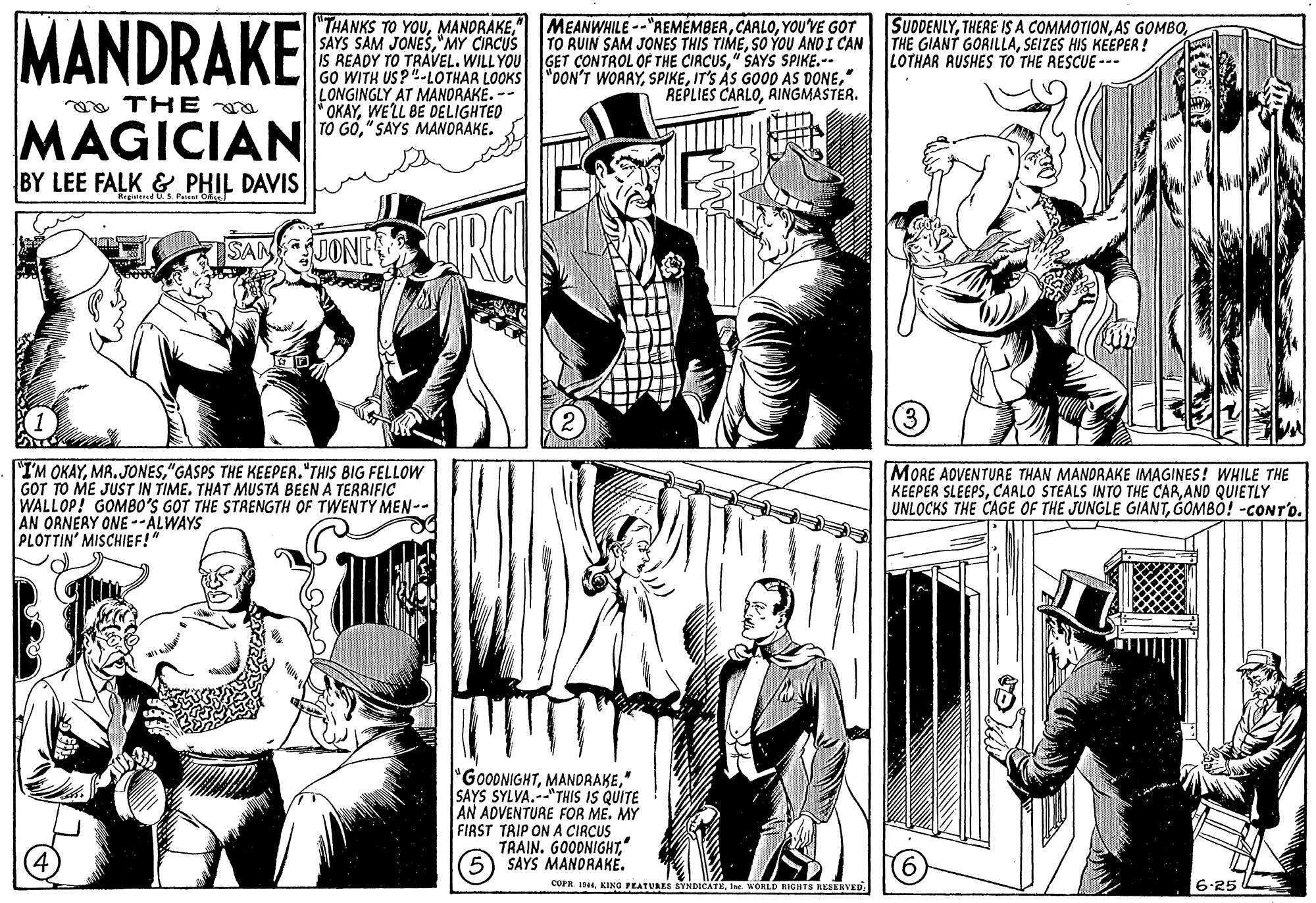 Style OCR: MANDRAKE "THANKS TO YOU"MY CIRCUS IS READY TO TRAVEL. WILL YOU GET CONTROL OF THE CIRCUS" SAYS SPIKE.-- GO WITH US?"-LOTHAR LOOKS "DON'T WORRY" LONGINGLY AT MANORAKE. -- FOKAYWELL BE DELIGHTED TO GO"SAYS MANDRAKE. MEANWHILE --"REMÉMBERYOU'VE GOT TO RUIN SAM JONES THIS TIMESO YOU AND I CAN SUDDENLYSEIZES HIS KEEPER! LOTHAR RUSHES TO THE RESCUE --- REPLIES CARLORINGMASTER. oo THE a MAGICIAN BY LEE FALK & PHIL DAVIS SANUONE "I'M OKAY"GASPS THE KEEPER."THIS BIG FELLOW GOT TO ME JUST IN TIME. THAT MUSTA BEEN A TERRIFIC WALLOP! GOMBO'S GOT THE STRENGTH OF TWENTY MEN-- AN ORNERY ONE --ALWAYS PLOTTIN' MISCHIEF!" MORE ADVENTURE THAN MANDRAKE IMAGINES! WHILE THE KEEPER SLEEPSAND QUIETLY UNLOCKS THE CAGE OF THE JUNGLE GIANT" SAYS SYLVA.--"THIS IS QUITE AN ADVENTURE FOR ME. MY FIRST TRIP ON A CIRCUS TRAIN. GOODNIGHT' 5) SAYS MANDRAKE. COPA IIne. WORLD RIGHTS REEERVED 6.25 MANDRAKE "THANKS TO YOUSAYS SAM JONES"MY CIRCUS IS READY TO TRAVEL. WILL YOU GET CONTROL OF THE CIRCUS" SAYS SPIKE.-- GO WITH US?"-LOTHAR LOOKS "DON'T WORRYIT'S ÁS GOOD AS DONE" LONGINGLY AT MANORAKE. -- FOKAYWELL BE DELIGHTED TO GO"SAYS MANDRAKE. MEANWHILE --"REMÉMBERYOU'VE GOT TO RUIN SAM JONES THIS TIMESO YOU AND I CAN SUDDENLYTHERE IS A COMMOTIONAS GOMBOTHE GIANT GORILLASEIZES HIS KEEPER! LOTHAR RUSHES TO THE RESCUE --- REPLIES CARLORINGMASTER. oo THE a MAGICIAN BY LEE FALK & PHIL DAVIS SANUONE "I'M OKAY"GASPS THE KEEPER."THIS BIG FELLOW GOT TO ME JUST IN TIME. THAT MUSTA BEEN A TERRIFIC WALLOP! GOMBO'S GOT THE STRENGTH OF TWENTY MEN-- AN ORNERY ONE --ALWAYS PLOTTIN' MISCHIEF!" MORE ADVENTURE THAN MANDRAKE IMAGINES! WHILE THE KEEPER SLEEPSCARLO STEALS INTO THE CARAND QUIETLY UNLOCKS THE CAGE OF THE JUNGLE GIANTGOMBÖ! -CONT'O" SAYS SYLVA.--"THIS IS QUITE AN ADVENTURE FOR ME. MY FIRST TRIP ON A CIRCUS TRAIN. GOODNIGHT' 5) SAYS MANDRAKE. COPA IKING PEATURES SYNDICATEIne. WORLD RIGHTS REEERVED 6.25