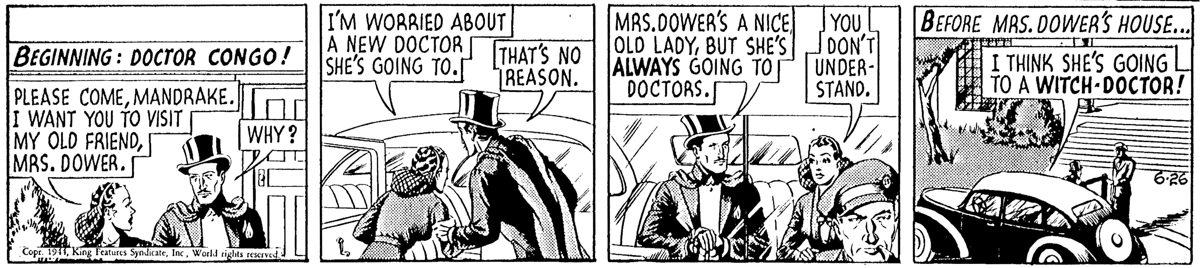 Design OCR: YOU I'M WORRIED ABOUT A NEW DOCTOR SHE'S GOING TO. MRS.DOWER'S A NICE OLD LADYBUT SHE'SJDON'T ALWAYS GOING TOT DOCTORS. BEFORE MAS. DOWER'S HOUSE.. BEGINNING : DOcroR CONGO! THAT'S NO UNDER- STAND. I THINK SHE'S GOING TO A WITCH DOCTOR! REASON. PLEASE COMEMANDRAKE. I WANT YOU TO VISIT MY OLD FRIENDMRS. DOWER. WHY? 6-26 Copr. 1911Inc. World rights rESCIVEd YOU I'M WORRIED ABOUT A NEW DOCTOR SHE'S GOING TO. MRS.DOWER'S A NICE OLD LADYBUT SHE'SJDON'T ALWAYS GOING TOT DOCTORS. BEFORE MAS. DOWER'S HOUSE.. BEGINNING : DOcroR CONGO! THAT'S NO UNDER- STAND. I THINK SHE'S GOING TO A WITCH DOCTOR! REASON. PLEASE COMEMANDRAKE. I WANT YOU TO VISIT MY OLD FRIENDMRS. DOWER. WHY? 6-26 Copr. 1911King Teatures SyndkateInc. World rights rESCIVEd