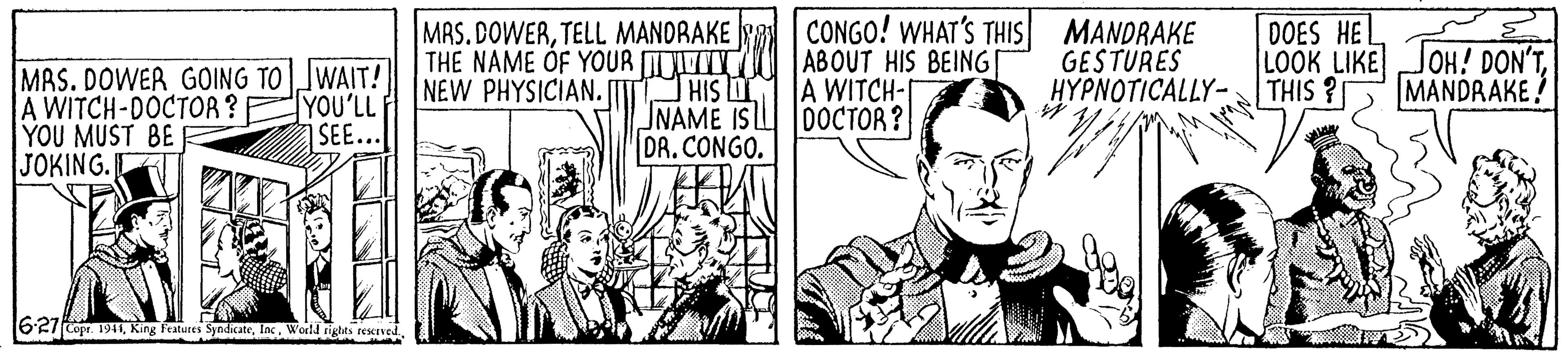 Art OCR: MAS. DOWERTELL MANDRAKE THE NAME OF YOUR IY NEW PHYSICIAN. [T HIS DI CONGO! WHAT'S THIS MANDRAKE ABOUT HIS BEING A WITCH-I GESTURES HYPNOTICALLY- DOES HE LOOK LIKE THIS ? JOH! DON'TMANDRAKE! MAS. DOWER GOING TOWAIT! A WITCH-DOCTOR ? YOU MUST BE JOKING. R YOU'LL F SEE... NAME IS LL 0OCTOR? DR. CONGO. 62/Copr. 191IWorld tighes rexved MAS. DOWERTELL MANDRAKE THE NAME OF YOUR IY NEW PHYSICIAN. [T HIS DI CONGO! WHAT'S THIS MANDRAKE ABOUT HIS BEING A WITCH-I GESTURES HYPNOTICALLY- DOES HE LOOK LIKE THIS ? JOH! DON'TMANDRAKE! MAS. DOWER GOING TOWAIT! A WITCH-DOCTOR ? YOU MUST BE JOKING. R YOU'LL F SEE... NAME IS LL 0OCTOR? DR. CONGO. 62/Copr. 191IKing f'atures SyadicateWorld tighes rexved