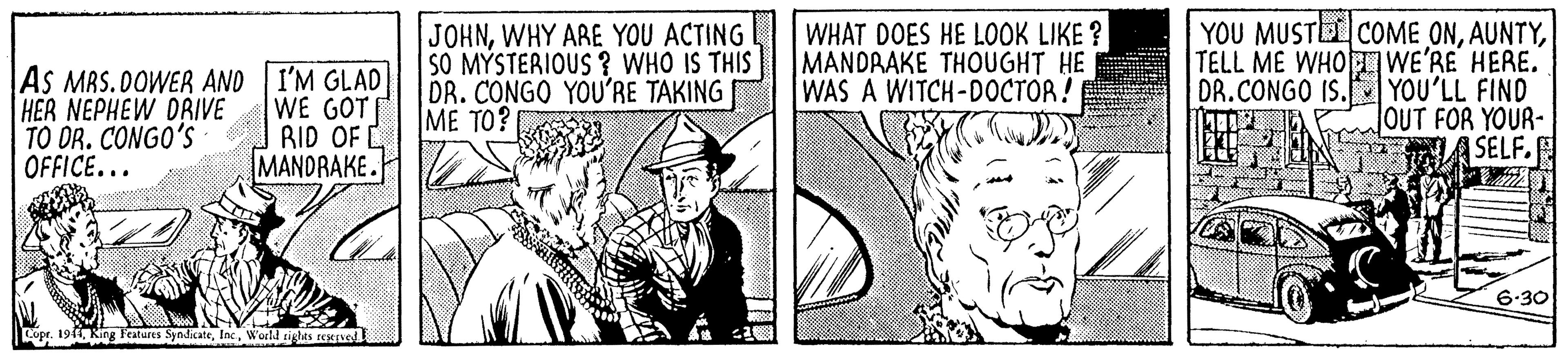 Line OCR: AS MRS.DOWER AND I'M GLAD HER NEPHEW DRIVE TO DR. CONGO'S OFFICE... WE GOT MANDRAKE. JOHNWHY ARE YOU ACTING SO MÝSTERIOUS? WHO IS THIS DR. CONGO YOU'RE TAKING ME TO? WHAT DOES HE LOOK LIKE ? MANDRAKE THOUGHT HE WAS A WITCH-DOCTOR ! YOU MUSTE COME ONTELL ME WHO WE'RE HERE. DR.CONGO IS. YOU'LL FIND JOUT FOR YOUR- SELF. RID OF L 6-30 ope. 1911World rights eesened AS MRS.DOWER AND I'M GLAD HER NEPHEW DRIVE TO DR. CONGO'S OFFICE... WE GOT MANDRAKE. JOHNWHY ARE YOU ACTING SO MÝSTERIOUS? WHO IS THIS DR. CONGO YOU'RE TAKING ME TO? WHAT DOES HE LOOK LIKE ? MANDRAKE THOUGHT HE WAS A WITCH-DOCTOR ! YOU MUSTE COME ONTELL ME WHO WE'RE HERE. DR.CONGO IS. YOU'LL FIND JOUT FOR YOUR- SELF. RID OF L 6-30 ope. 1911King Feateres SyndicateWorld rights eesened