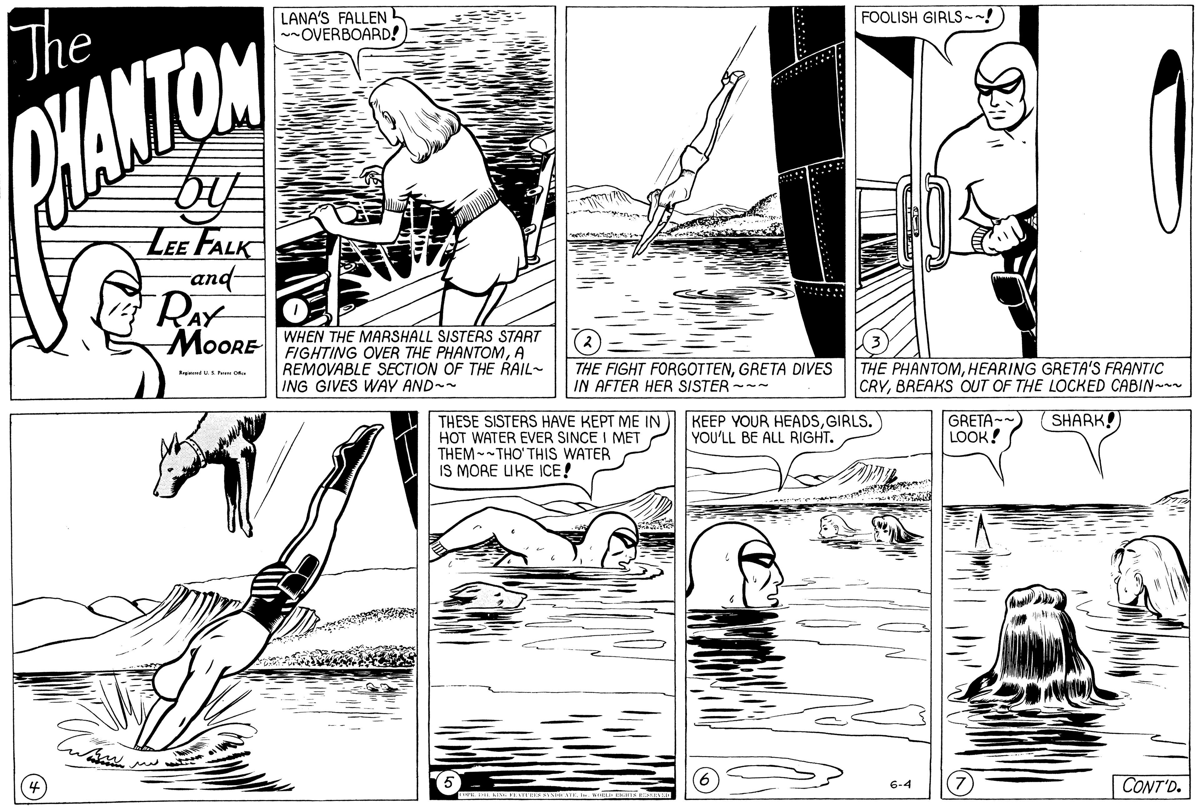 Adaptation OCR: The LANA'S FALLENL ~OVERBOARD!) FOOLISH GIRLS --! HANTOM LEE FALK -and- MOORE WHEN THE MARSHALL SISTERS START FIGHTING OVER THE PHANTOMA REMOVABLE SECTION OF THE RAIL- ING GIVES WAY AND-- Rr d uPa THE FIGHT FORGOTTENGRETA DIVES IN AFTER HER SISTER --- THE PHANTOMHEARING GRETA'S FRANTIC CRYBREAKS OUT OF THE LOCKED CABIN-- THESE SISTERS HAVE KEPT ME IN HOT WATER EVER SINCE I MET THEM --THO' THIS WATER IS MORE UKE ICE! KEEP YOUR HEADSGIRLS. YOU'LL BE ALL RIGHT. GRETA--) LOOK! SHARK! 6-4 CONT'D. The LANA'S FALLENL ~OVERBOARD!) FOOLISH GIRLS --! HANTOM LEE FALK -and- MOORE WHEN THE MARSHALL SISTERS START FIGHTING OVER THE PHANTOMA REMOVABLE SECTION OF THE RAIL- ING GIVES WAY AND-- Rr d uPa THE FIGHT FORGOTTENGRETA DIVES IN AFTER HER SISTER --- THE PHANTOMHEARING GRETA'S FRANTIC CRYBREAKS OUT OF THE LOCKED CABIN-- THESE SISTERS HAVE KEPT ME IN HOT WATER EVER SINCE I MET THEM --THO' THIS WATER IS MORE UKE ICE! KEEP YOUR HEADSGIRLS. YOU'LL BE ALL RIGHT. GRETA--) LOOK! SHARK! 6-4 CONT'D.