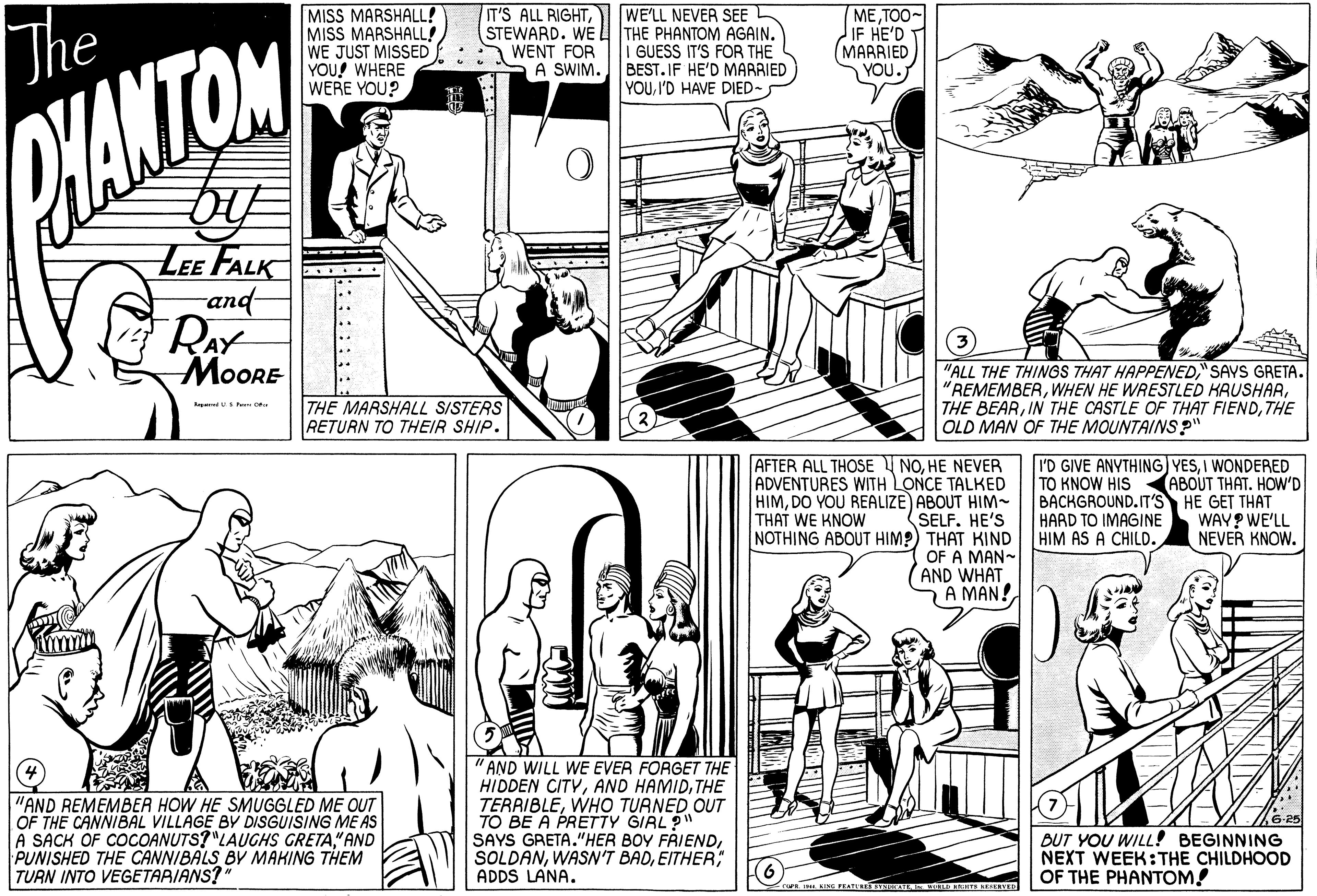 Line OCR: MISS MARSHALL! MISS MARSHALL! WE JUST MISSED YOU! WHERE WERE YOU? IT'S ALL RIGHTThe WE'LL NEVER SEE (STEWARD. WE L THE PHANTOM AGAIN. I GUESS IT'S FOR THE A SWIM. BEST.IF HE'D MARRIED YOUI'D HAVE DIED- METOO- IF HE'D (?AAAIED YOU. A WENT FOR WANTOM LEE FALK and RAY MOORE .... .. "ALL THE THINGS THAT HAPPENED" SAYS GRETA. "REMEMBERTHE OLD MAN OF THE MOUNTAINS?" THE MARSHALL SISTERS RETURN TO THEIR SHIP. RredS e AFTER ALL THOSE I NOHE NEVER ADVENTURES WITH LONCE TALKED HIMDO YOU REALIZE) ABOUT HIM- SELF. HE'S NOTHING ABOUT HIM?) THAT KIND OF A MAN- AND WHAT A MAN! I'D GIVE ANYTHING) YESI WONDERED TO KNOW HIS BACKGROUND.IT'S HE GET THAT HARD TO IMAGINE HIM AS A CHILD. ABOUT THAT. HOW'D THAT WE KNOW WAY? WE'LL NEVER KNOW. "AND REMEMBER HOW HE SMUGGLED ME OUT OF THE CANNIBAL VILLAGE BY DISGUISING ME AS A SACK OF COCOANUTS?"LAUGHS GRETA" AND PUNISHED THE CANNIBALS BY MAKING THEM TURN INTO VEGETARIANS? " AND WILL WE EVER FORGET THE HIDDEN CITYTHE TERRIBLEWHO TURNED OUT TO BE A PRETTY GIRL" SAYS GRETA."HER BOY FRIENDEITHER; ADDS LANA. BUT YOU WILL! BEGINNING NEXT WEEK:THE CHILDHOOD OF THE PHANTOM! caFE INI. KING PEATU Y IE TS EEEVED MISS MARSHALL! MISS MARSHALL! WE JUST MISSED YOU! WHERE WERE YOU? IT'S ALL RIGHTThe WE'LL NEVER SEE (STEWARD. WE L THE PHANTOM AGAIN. I GUESS IT'S FOR THE A SWIM. BEST.IF HE'D MARRIED YOUI'D HAVE DIED- METOO- IF HE'D (?AAAIED YOU. A WENT FOR WANTOM LEE FALK and RAY MOORE .... .. "ALL THE THINGS THAT HAPPENED" SAYS GRETA. "REMEMBERWHEN HE WRESTLED KAUSHARTHE BEARIN THE CASTLE OF THAT FIENDTHE OLD MAN OF THE MOUNTAINS?" THE MARSHALL SISTERS RETURN TO THEIR SHIP. RredS e AFTER ALL THOSE I NOHE NEVER ADVENTURES WITH LONCE TALKED HIMDO YOU REALIZE) ABOUT HIM- SELF. HE'S NOTHING ABOUT HIM?) THAT KIND OF A MAN- AND WHAT A MAN! I'D GIVE ANYTHING) YESI WONDERED TO KNOW HIS BACKGROUND.IT'S HE GET THAT HARD TO IMAGINE HIM AS A CHILD. ABOUT THAT. HOW'D THAT WE KNOW WAY? WE'LL NEVER KNOW. "AND REMEMBER HOW HE SMUGGLED ME OUT OF THE CANNIBAL VILLAGE BY DISGUISING ME AS A SACK OF COCOANUTS?"LAUGHS GRETA" AND PUNISHED THE CANNIBALS BY MAKING THEM TURN INTO VEGETARIANS? " AND WILL WE EVER FORGET THE HIDDEN CITYAND HAMIDTHE TERRIBLEWHO TURNED OUT TO BE A PRETTY GIRL" SAYS GRETA."HER BOY FRIENDWASN'T BADEITHER; ADDS LANA. BUT YOU WILL! BEGINNING NEXT WEEK:THE CHILDHOOD OF THE PHANTOM! caFE INI. KING PEATU Y IE TS EEEVED