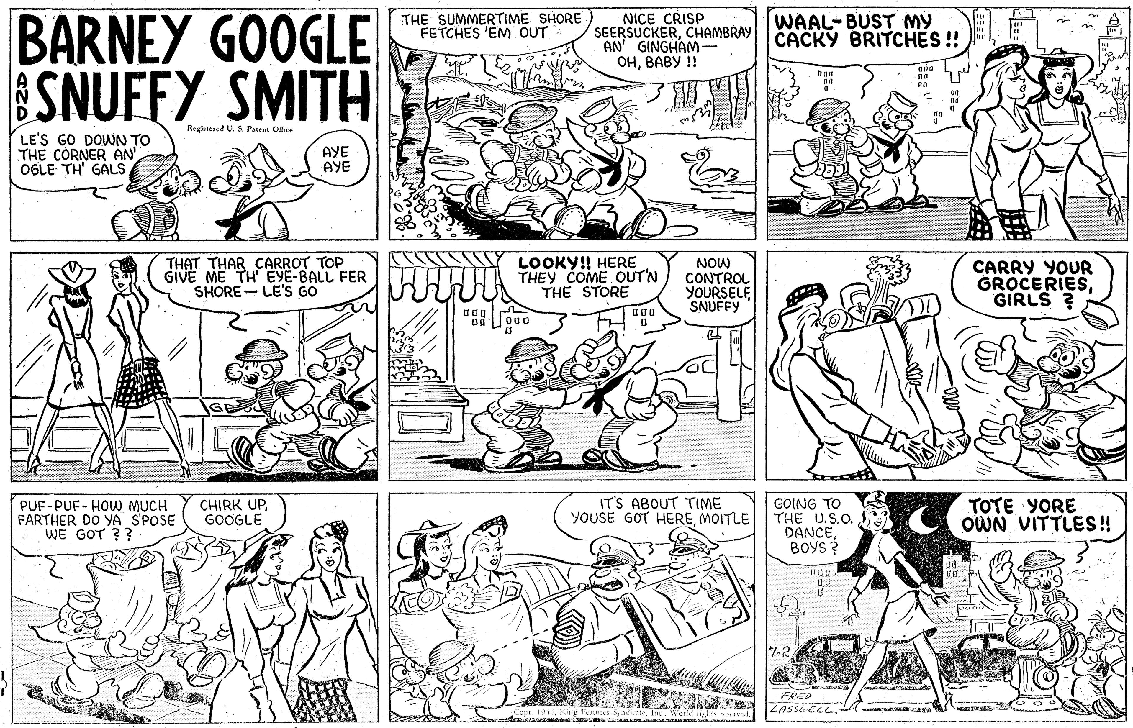 Cartoon OCR: BARNEY GOOGLE SNUFFY SMITH NICE CRISP SEERSUCKERCHAMBRAY AN' GINGHAM- ?????? !! THE SUMMERTIME SHORE FETCHES 'EM ÕUT WAAL-BUST MY CACKY BRITCHES ! Registesed U. S. Patent Offee LE'S GO DOWN TO THE CORNER AN OGLE TH' GALS AYE AYE THAT THAR CARROT TOP GIVE ME TH EYE-BALL FER SHORE- LE'S GO LOOKY! HERE THEY COME OUT'N THE STORE NOW CONTROL YOURSELF SNUFFY CARRY YOUR GROCERIESGIRLS ? PUF-PUF- HOW MUCH FARTHER DO YA S'POSE WE GOT ?? IT'S ABOUT TIME YOUSE GOT HEREMOITLE GOING TO THE U.S.O. DANCEBOYS TOTE YORE OWN VITTLES! CHIRK UPGOOGLE 7-2 FRED ZASSUELL. Copr. 191I. Kine FatuIKA Sndu le BARNEY GOOGLE SNUFFY SMITH NICE CRISP SEERSUCKERCHAMBRAY AN' GINGHAM- ?????? !! THE SUMMERTIME SHORE FETCHES 'EM ÕUT WAAL-BUST MY CACKY BRITCHES ! Registesed U. S. Patent Offee LE'S GO DOWN TO THE CORNER AN OGLE TH' GALS AYE AYE THAT THAR CARROT TOP GIVE ME TH EYE-BALL FER SHORE- LE'S GO LOOKY! HERE THEY COME OUT'N THE STORE NOW CONTROL YOURSELF SNUFFY CARRY YOUR GROCERIESGIRLS ? PUF-PUF- HOW MUCH FARTHER DO YA S'POSE WE GOT ?? IT'S ABOUT TIME YOUSE GOT HEREMOITLE GOING TO THE U.S.O. DANCEBOYS TOTE YORE OWN VITTLES! CHIRK UPGOOGLE 7-2 FRED ZASSUELL. Copr. 191I. Kine FatuIKA Sndu le