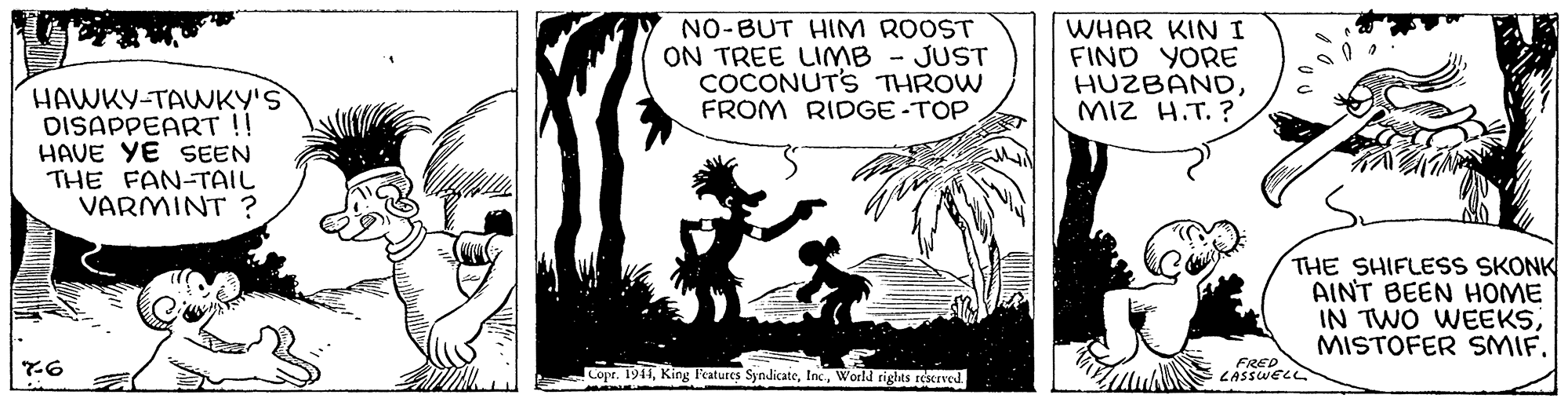 Illustration OCR: NO-BUT HIM ROOST ON TREE LIMB - JUST COCONUTS THROW FROM RIDGE -TOP WHAR KIN I FIND YORE HUZBANDMIZ H.T. ? HAWKY-TAWKY'S DISAPPEART !! HAVE YE SEEN THE FAN-TAIL VARMINT ? THE SHIFLESS SKONK AINT BEEN HOME IN TWO WEEKSMISTOFER SMIF. copr. 1911World rights reserved. FRED LASSWELL NO-BUT HIM ROOST ON TREE LIMB - JUST COCONUTS THROW FROM RIDGE -TOP WHAR KIN I FIND YORE HUZBANDMIZ H.T. ? HAWKY-TAWKY'S DISAPPEART !! HAVE YE SEEN THE FAN-TAIL VARMINT ? THE SHIFLESS SKONK AINT BEEN HOME IN TWO WEEKSMISTOFER SMIF. copr. 1911King Features SyndicateWorld rights reserved. FRED LASSWELL