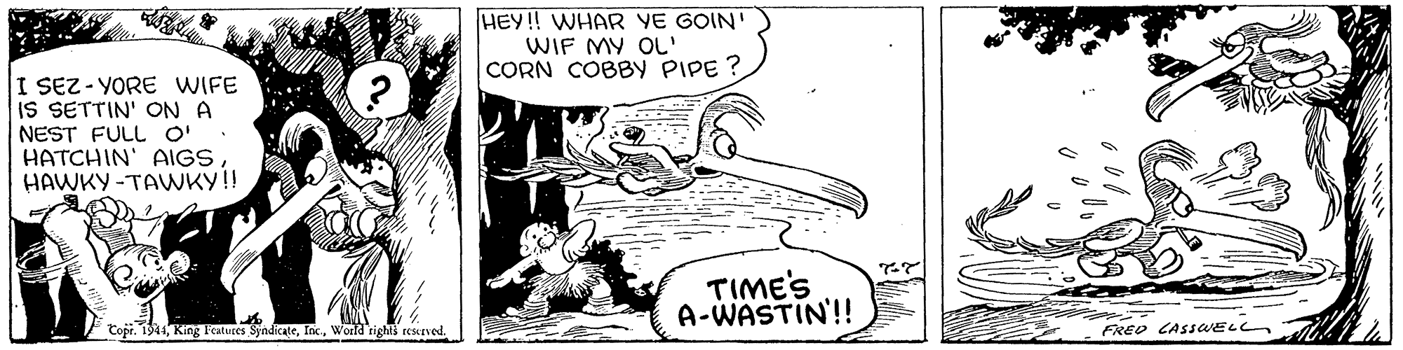 Rectangle OCR: HEY! WHAR YE GOIN' WIF MY OL' CORN COBBY PIPE ? I SEZ-YORE WIFE IS SETTIN' ON A NEST FULL O' HATCHIN' AIGS HAWKY -TAWKY!! TIME'S A-WASTIN'!! Copi. 1944World rights reserved. FREO CASSELL HEY! WHAR YE GOIN' WIF MY OL' CORN COBBY PIPE ? I SEZ-YORE WIFE IS SETTIN' ON A NEST FULL O' HATCHIN' AIGS HAWKY -TAWKY!! TIME'S A-WASTIN'!! Copi. 1944King Features SyndicateWorld rights reserved. FREO CASSELL
