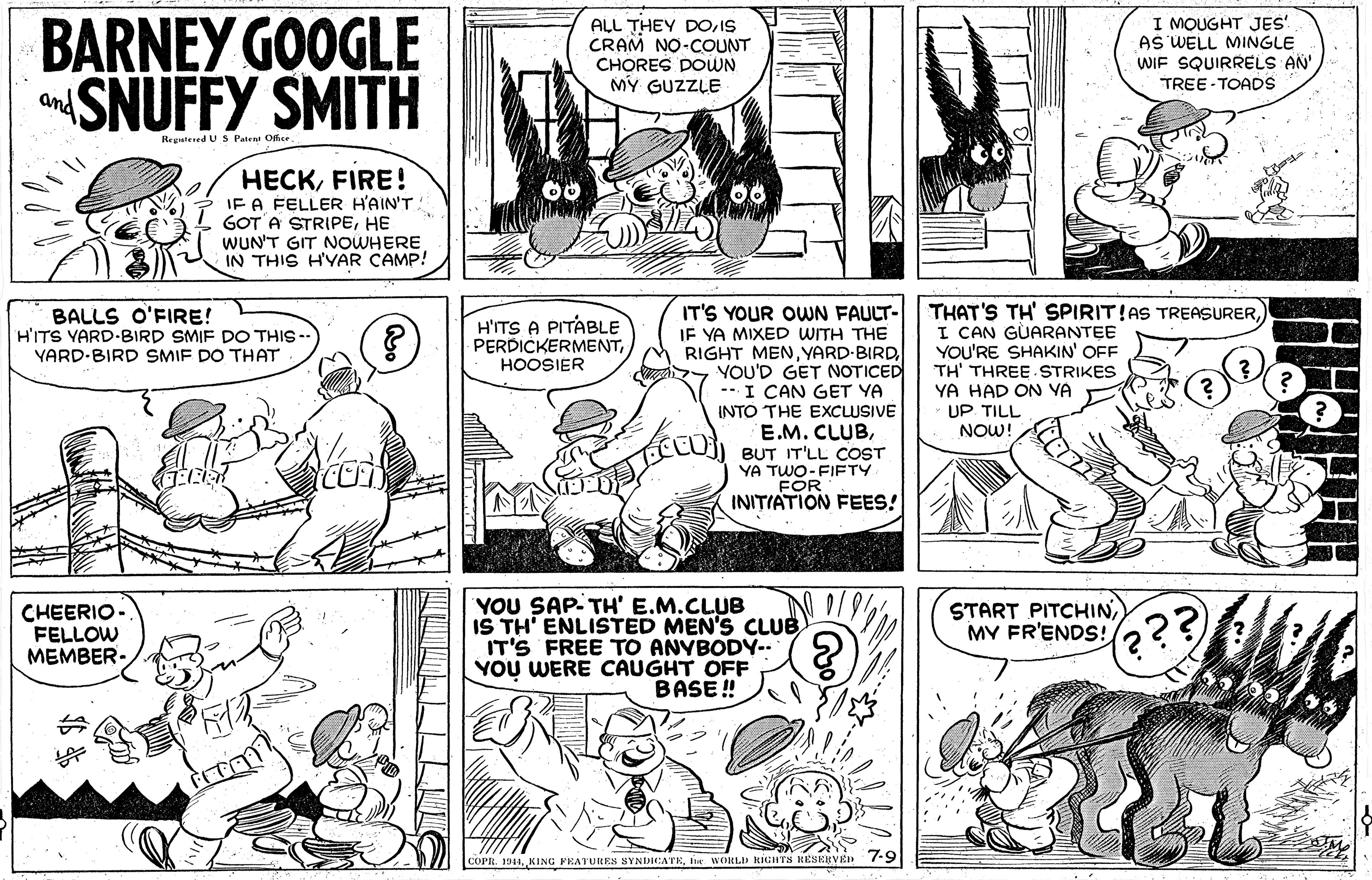 Jaw OCR: BARNEY GOOGLE SNUFFY SMITH ALL THEY DOIS CRAM NO-COUNT CHORES DOWN MY GUZZLE I MOUGHT JES AS WELL MINGLE WIF SQUIRRELS AN' TREE- TOADS and Regutesed U S Paten Office. HECKFIRE ! IF A FELLER H'AIN'T GOT A STRIPEHE WUN'T GIT NOWHERE IN THIS H'YAR CAMP! IT'S YOUR OWN FAULT- IF YA MIXED WITH THE RIGHT MENYARD BIRD YOU'D GET NOTICED -- I CAN GET YA INTO THE EXCLUSIVE E.M. CLUBBUT IT'LL COST YA TWO-FIETY FOR INITIATION FEES! THAT'S TH' SPIRIT!AS TREASURERI CAN GÙARANTEE YOU'RE SHAKIN' OFF TH' THREE STRIKES YA HAD ON VA UP TILL NOW! BALLS O'FIRE! H'ITS YARD-BIRD SMIF DOTHIS -- VARD-BIRD SMIF DO THAT H'ITS A PITÁBLE PERDICKERMENTHOOSIER YOU SAP- TH' E.M.CLUB IS TH' ENLISTED MEN'S CLUB IT'S FREE TO ANYBODY-. YOU WERE CAUGHT OFF BASE ! CHEERIO- FELLOW MEMBER- START PITCHINMY FR'ENDS! ??? COPR. 1911e WORLD KIGHTS HESERVEN 7-9 BARNEY GOOGLE SNUFFY SMITH ALL THEY DOIS CRAM NO-COUNT CHORES DOWN MY GUZZLE I MOUGHT JES AS WELL MINGLE WIF SQUIRRELS AN' TREE- TOADS and Regutesed U S Paten Office. HECKFIRE ! IF A FELLER H'AIN'T GOT A STRIPEHE WUN'T GIT NOWHERE IN THIS H'YAR CAMP! IT'S YOUR OWN FAULT- IF YA MIXED WITH THE RIGHT MENYARD BIRD YOU'D GET NOTICED -- I CAN GET YA INTO THE EXCLUSIVE E.M. CLUBBUT IT'LL COST YA TWO-FIETY FOR INITIATION FEES! THAT'S TH' SPIRIT!AS TREASURERI CAN GÙARANTEE YOU'RE SHAKIN' OFF TH' THREE STRIKES YA HAD ON VA UP TILL NOW! BALLS O'FIRE! H'ITS YARD-BIRD SMIF DOTHIS -- VARD-BIRD SMIF DO THAT H'ITS A PITÁBLE PERDICKERMENTHOOSIER YOU SAP- TH' E.M.CLUB IS TH' ENLISTED MEN'S CLUB IT'S FREE TO ANYBODY-. YOU WERE CAUGHT OFF BASE ! CHEERIO- FELLOW MEMBER- START PITCHINMY FR'ENDS! ??? COPR. 1911KING PRATURES SYNDICATEe WORLD KIGHTS HESERVEN 7-9