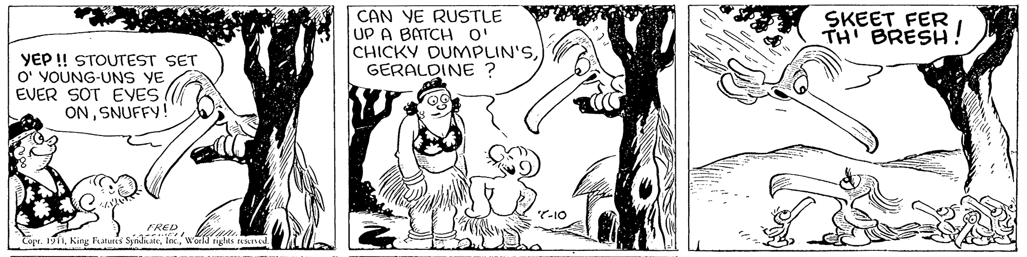 Rectangle OCR: CAN YE RUSTLE UP A BATCH O' CHICKY DUMPLIN'SGERALDINE ? SKEET FER TH BRESH YEP ! STOUTEST SET O' YOUNG-UNS YE EVER SOT EVES ONSNUFFY! T-10 FRED Copr. 1911woila riglas tesersed. CAN YE RUSTLE UP A BATCH O' CHICKY DUMPLIN'SGERALDINE ? SKEET FER TH BRESH YEP ! STOUTEST SET O' YOUNG-UNS YE EVER SOT EVES ONSNUFFY! T-10 FRED Copr. 1911King Features Syndiatewoila riglas tesersed.