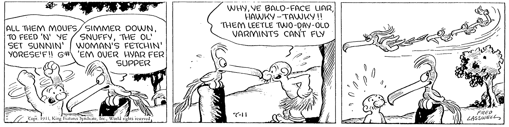 Happy OCR: WHYHAWKY -TAWKY! THEM LEETLE TWO-DAY-OLD VARMINTS CANT FLY ALL THEM MOUFS/SIMMMER DOWNTHE OL' WOMAN'S FETCHIN' YORESE'F! GH 'EM OVER HYAR FER SUPPER TO FEED 'N' YE SET SUNNIN' FRED LASSWELL 7-11 Copr. 19i1World rights reserved WHYYE BALD-FACE LIARHAWKY -TAWKY! THEM LEETLE TWO-DAY-OLD VARMINTS CANT FLY ALL THEM MOUFS/SIMMMER DOWNTHE OL' WOMAN'S FETCHIN' YORESE'F! GH 'EM OVER HYAR FER SUPPER TO FEED 'N' YE SET SUNNIN' FRED LASSWELL 7-11 Copr. 19i1King Features SynJkateWorld rights reserved