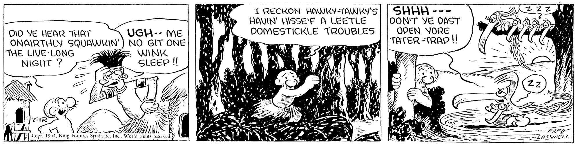 Visual arts OCR: I RECKON HAWKY-TAWKY'S HAVIN' HISSE'F A LEETLE DOMESTICKLE TROUBLES SHHH DON'T YE DAST OPEN YORE TATER-TRAP!! --- UGH-- ME DIO VE HEAR THAT ONAIRTHLY SQUAWKIN') NO GIT ONE THE LIVE-LONG NIGHT ? E WINK SLEEP! TCopr. 191World ngas reseved. FRED ZASSWELL I RECKON HAWKY-TAWKY'S HAVIN' HISSE'F A LEETLE DOMESTICKLE TROUBLES SHHH DON'T YE DAST OPEN YORE TATER-TRAP!! --- UGH-- ME DIO VE HEAR THAT ONAIRTHLY SQUAWKIN') NO GIT ONE THE LIVE-LONG NIGHT ? E WINK SLEEP! TCopr. 191King l'eatures SyjndicateWorld ngas reseved. FRED ZASSWELL