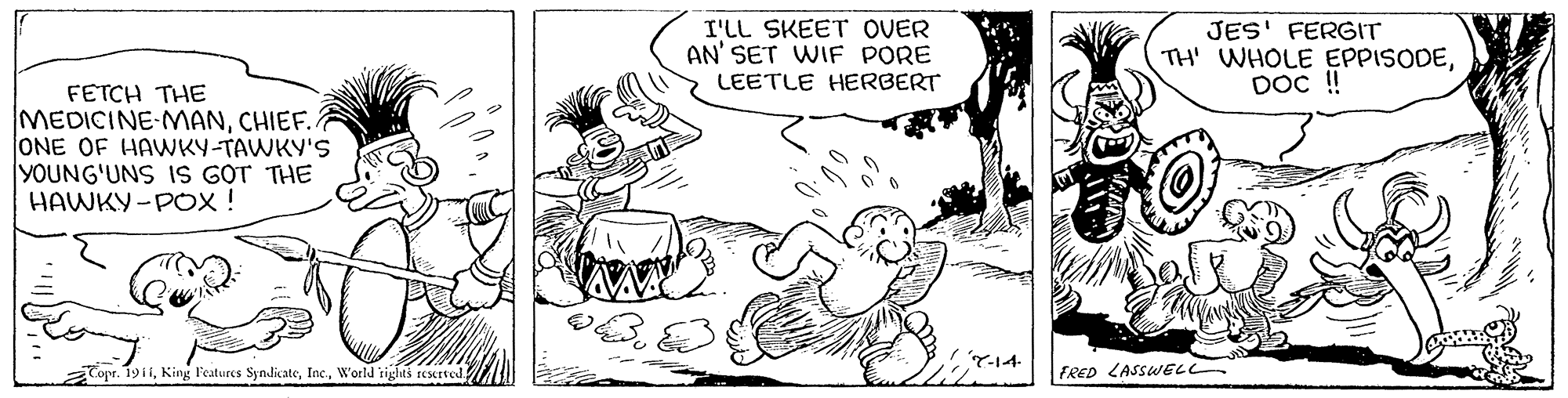 Gesture OCR: I'LL SKEET OVER AN' SET WIF PORE LEETLE HERBERT JES' FERGIT TH' WHOLE EPPISODEDOc ! FETCH THE MEDICINE-MANCHIEF.. ONE OF HAWKY-TAWKY'S YOUNG'UNS IS GOT THE HAWKY -POX ! Y-14 Topr. 19i1World rights reserved FRED LASSWEL I'LL SKEET OVER AN' SET WIF PORE LEETLE HERBERT JES' FERGIT TH' WHOLE EPPISODEDOc ! FETCH THE MEDICINE-MANCHIEF.. ONE OF HAWKY-TAWKY'S YOUNG'UNS IS GOT THE HAWKY -POX ! Y-14 Topr. 19i1King l'eatures SyndicateWorld rights reserved FRED LASSWEL