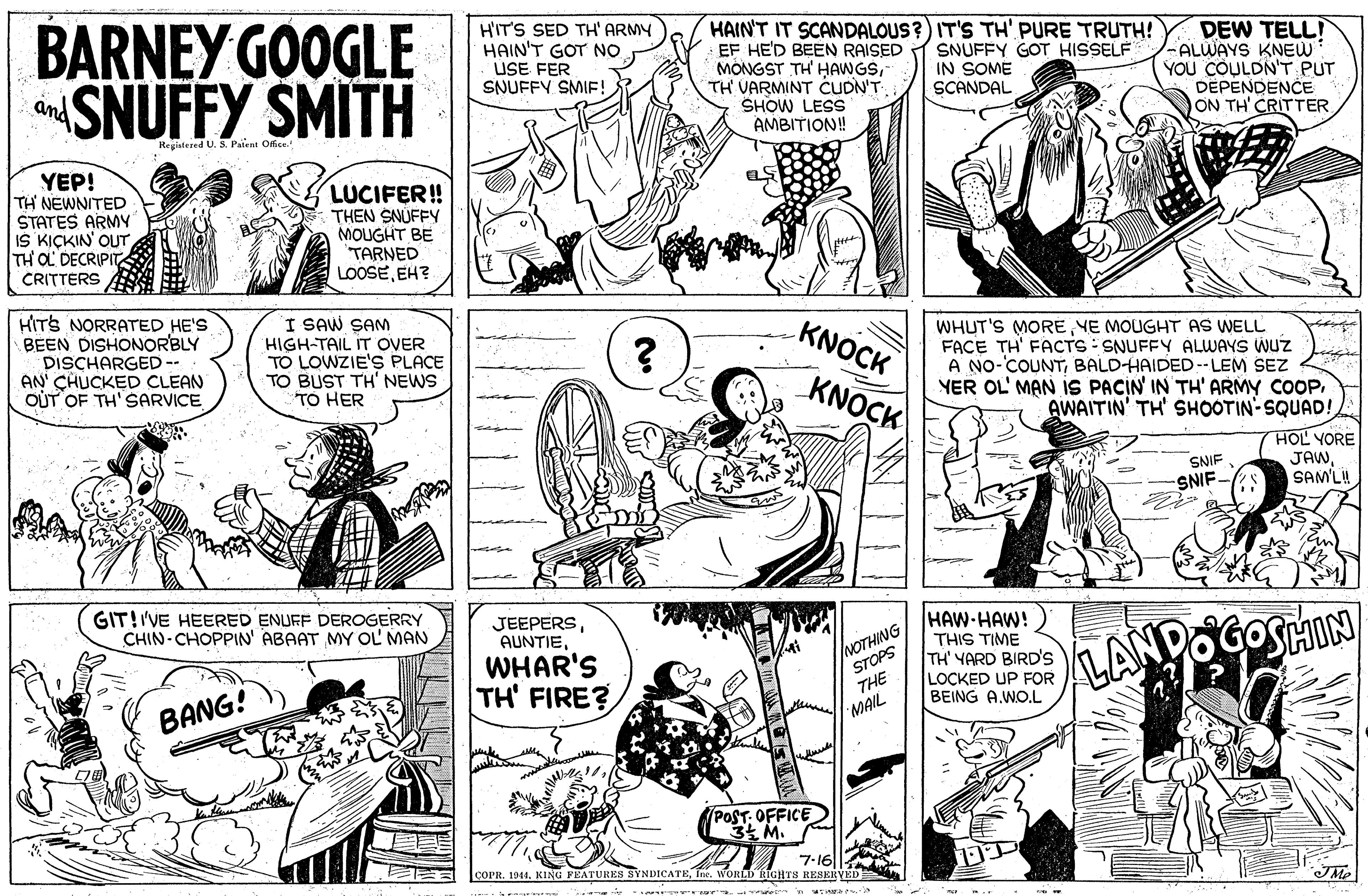 Font OCR: BARNEY GOOGLE dSNUFFY SMITH HIT'S SED TH' ARMY HAIN'T GOT NO USE FER SNUFFY SMIF! HAIN'T IT SCANDALOUS?) IT'S TH' PURE TRUTH! EF HE'D BEEN RAISED MONGST TH' HAWGSTH VARMINT CUDN'T. SHOW LESS AMBITION! DEW TELLI -ALWAYS KNEW YOU COULDN'T PUT DEPENDENCE ON TH' CRITTER SNUFFY GOT HISSELF IN SOME SCANDAL an Registered U. S. Palent Ofice. YEP! TH NEWNITED STATES ARMY IS KIÇKIN' OUT TH OL DECRIPIT CRITTERS LUCIFER! THEN SNUFFY MOUGHT BE TARNED LOOSEEH? HITS NORRATED HE'S BEEN DISHONORBLY DISCHARGED -- AN' CHUCKED CLEAN OUT OF TH' SARVICE I SAW SAM HIGH-TAIL IT OVER TO LOWZIE'S PLACE TO BUST TH' NEWS TO HER KNOCK WHUT'S MORE YE MOUGHT AS WELL FACE TH' FACTS: SNUFFY ALWAYS WUZ A NO-'COUNTBALDHAIDED--LEM SEZ YER OL' MAN IS PACIN IN TH' ARMY COOPAWAITIN' TH' SHOOTIN-SQUAD! KNOCK HOL YORE JAWSAM'LH SNIF SNIF- GIT!I'VE HEERED ENUFF DEROGERRY CHIN- CHOPPIN' ABAAT MY OL MAN HAW-HAW! THIS TIME TH' YARD BIRD'S LOCKED UP FOR BEING A.WO.L JEEPERSWHAR'S TH' FIRE? /NOTHING STOPS THE LANDOGOSHIN BANG! MAIL POST- OFFICE 34 M. 7-16 COPR. 1914. KING FEATURES SYNDICATETe. WORILD RIGHTS RESERYED JMe BARNEY GOOGLE dSNUFFY SMITH HIT'S SED TH' ARMY HAIN'T GOT NO USE FER SNUFFY SMIF! HAIN'T IT SCANDALOUS?) IT'S TH' PURE TRUTH! EF HE'D BEEN RAISED MONGST TH' HAWGSTH VARMINT CUDN'T. SHOW LESS AMBITION! DEW TELLI -ALWAYS KNEW YOU COULDN'T PUT DEPENDENCE ON TH' CRITTER SNUFFY GOT HISSELF IN SOME SCANDAL an Registered U. S. Palent Ofice. YEP! TH NEWNITED STATES ARMY IS KIÇKIN' OUT TH OL DECRIPIT CRITTERS LUCIFER! THEN SNUFFY MOUGHT BE TARNED LOOSEEH? HITS NORRATED HE'S BEEN DISHONORBLY DISCHARGED -- AN' CHUCKED CLEAN OUT OF TH' SARVICE I SAW SAM HIGH-TAIL IT OVER TO LOWZIE'S PLACE TO BUST TH' NEWS TO HER KNOCK WHUT'S MORE YE MOUGHT AS WELL FACE TH' FACTS: SNUFFY ALWAYS WUZ A NO-'COUNTBALDHAIDED--LEM SEZ YER OL' MAN IS PACIN IN TH' ARMY COOPAWAITIN' TH' SHOOTIN-SQUAD! KNOCK HOL YORE JAWSAM'LH SNIF SNIF- GIT!I'VE HEERED ENUFF DEROGERRY CHIN- CHOPPIN' ABAAT MY OL MAN HAW-HAW! THIS TIME TH' YARD BIRD'S LOCKED UP FOR BEING A.WO.L JEEPERSWHAR'S TH' FIRE? /NOTHING STOPS THE LANDOGOSHIN BANG! MAIL POST- OFFICE 34 M. 7-16 COPR. 1914. KING FEATURES SYNDICATETe. WORILD RIGHTS RESERYED JMe