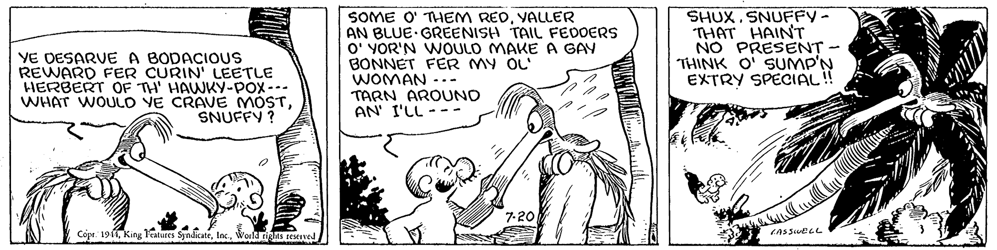 Drawing OCR: YE DESARVE A BODACIOUS REWARD FER CURIN' LEETLE HERBERT OF TH' HAWKY-POx--- WHAT WOULO VE CRAVE MOSTSNUFFY ? SOME O' THEM REDVALLER AN BLUE GREENISH TAIL FEDOERS O' YOR'N WOULO MAKE A GAY BONNET FER MY OL' WOMAN -.- TARN AROUNO AN' I'LL SHUX. SNUFFY- THAT HAINT NO PRESENT THINK O' SUMP'N EXTRY SPECIAL!! 7-20 Copr. 1911World rights reseived YE DESARVE A BODACIOUS REWARD FER CURIN' LEETLE HERBERT OF TH' HAWKY-POx--- WHAT WOULO VE CRAVE MOSTSNUFFY ? SOME O' THEM REDVALLER AN BLUE GREENISH TAIL FEDOERS O' YOR'N WOULO MAKE A GAY BONNET FER MY OL' WOMAN -.- TARN AROUNO AN' I'LL SHUX. SNUFFY- THAT HAINT NO PRESENT THINK O' SUMP'N EXTRY SPECIAL!! 7-20 Copr. 1911King 1atures SyndicateWorld rights reseived