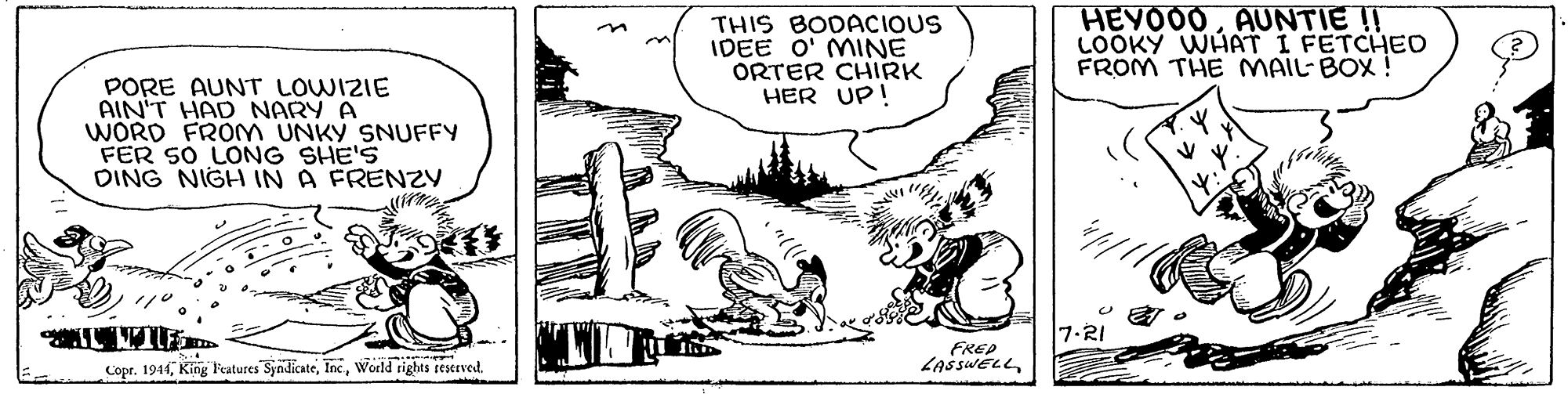 Drawing OCR: THIS BODACIOUS IDEE O' MINE ORTER CHIRK HER UP! HEYOO0AUNTIE !! LOOKY WHAT I FETCHEO FROM THE MAIL- BOX ! PORE AUNT LOWIZIE AIN'T HAD NARY A WORD FROM UNKY SNUFFY FER SO LONG SHE'S DING NIGH IN A FRENZY 7-RI Copr. 194World rights teserved. FREP ZASSWELLTHIS BODACIOUS IDEE O' MINE ORTER CHIRK HER UP! HEYOO0AUNTIE !! LOOKY WHAT I FETCHEO FROM THE MAIL- BOX ! PORE AUNT LOWIZIE AIN'T HAD NARY A WORD FROM UNKY SNUFFY FER SO LONG SHE'S DING NIGH IN A FRENZY 7-RI Copr. 194King Features SyndicateWorld rights teserved. FREP ZASSWELL