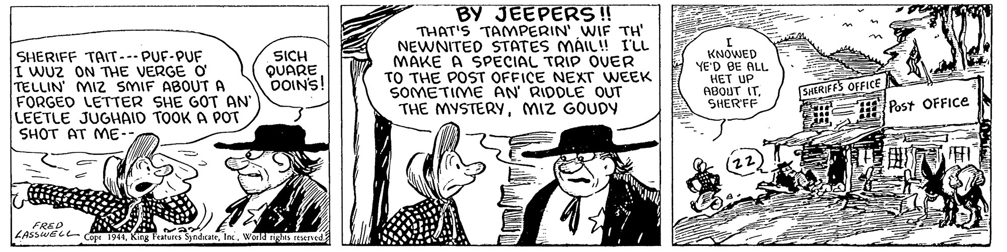 Fictional character OCR: SHERIFF TAIT--- PUF-PUF I WUZ ON THE VERGE O TELLIN' MIZ SMIF ABOUTA FORGED LETTER SHE GOT AN LEETLE JUGHAID TOOK A POT SHOT AT ME-- BY JEEPERS!! THAT'S TAMPERIN' WIF TH' NEWNITED STATES MÁIL! I'LL MAKE A SPECIAL TRIP OVER TO THE POST OFFICE NEXT WEEK SOMETIME AN RIDDLE OUT THE MYSTERYMIZ GOUDY SICH QUARE DOIN'S! KNOWED YE'D BE ALL HET UP ABOUT ITSHER'FF SHERIFFS OFFICE Post OFFICE 12 FRED LASSWELL Cope 1944King catures SyndicateWorld tights reserved SHERIFF TAIT--- PUF-PUF I WUZ ON THE VERGE O TELLIN' MIZ SMIF ABOUTA FORGED LETTER SHE GOT AN LEETLE JUGHAID TOOK A POT SHOT AT ME-- BY JEEPERS!! THAT'S TAMPERIN' WIF TH' NEWNITED STATES MÁIL! I'LL MAKE A SPECIAL TRIP OVER TO THE POST OFFICE NEXT WEEK SOMETIME AN RIDDLE OUT THE MYSTERYMIZ GOUDY SICH QUARE DOIN'S! KNOWED YE'D BE ALL HET UP ABOUT ITSHER'FF SHERIFFS OFFICE Post OFFICE 12 FRED LASSWELL Cope 1944King catures SyndicateWorld tights reserved
