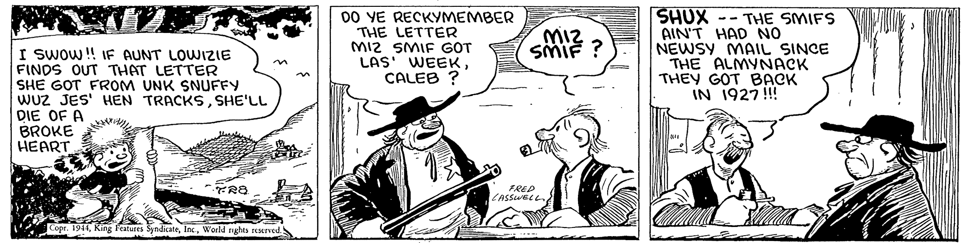 Parallel OCR: 00 YE RECKYMEMBER THE LETTER MI2 SMIF GOT LAS' WEEKCALEB ? SHUX -- THE SMIFS AIN'T HAD NO NEWSY MAIL SINCE THE ALMYNACK THEY GOT BACK IN 1927!!! Miz SMIF ? I Swow!! IF AUNT LOWIZIE FINDS OUT THAT LETTER SHE GOT FROM UNK SNUFFY WUZ JES' HEN TRACKSSHE'LL DIE OF A BROKE HEART FRED LASSWELL Copr. 1944World rghts reerved.S 00 YE RECKYMEMBER THE LETTER MI2 SMIF GOT LAS' WEEKCALEB ? SHUX -- THE SMIFS AIN'T HAD NO NEWSY MAIL SINCE THE ALMYNACK THEY GOT BACK IN 1927!!! Miz SMIF ? I Swow!! IF AUNT LOWIZIE FINDS OUT THAT LETTER SHE GOT FROM UNK SNUFFY WUZ JES' HEN TRACKSSHE'LL DIE OF A BROKE HEART FRED LASSWELL Copr. 1944King Features SyndicateWorld rghts reerved.S