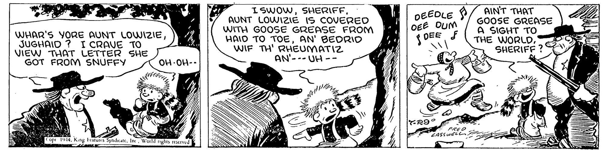 Illustration OCR: I SWOWAUNT LOWIZIE IS COVERED WITH GOOSE GREASE FROM HAID TO TOoEAN' BEDRID WIF TH' RHEUMATIZ AN'--- UH -- DEEDLE /. AINT THAT WHAR'S YORE AUNT LOWIZIEJUGHAID ? I CRAVE TO VIEW THAT LETTER SHE GOT FROM SNUFFY OEE DUM { DEEF GOOSE GREASE A SIGHT TO THE WORLDSHERIFF OH-OH-. opi 1914World nghts reserved I SWOWAUNT LOWIZIE IS COVERED WITH GOOSE GREASE FROM HAID TO TOoEAN' BEDRID WIF TH' RHEUMATIZ AN'--- UH -- DEEDLE /. AINT THAT WHAR'S YORE AUNT LOWIZIEJUGHAID ? I CRAVE TO VIEW THAT LETTER SHE GOT FROM SNUFFY OEE DUM { DEEF GOOSE GREASE A SIGHT TO THE WORLDSHERIFF OH-OH-. opi 1914Kifig Feafures Syndic ate. InWorld nghts reserved