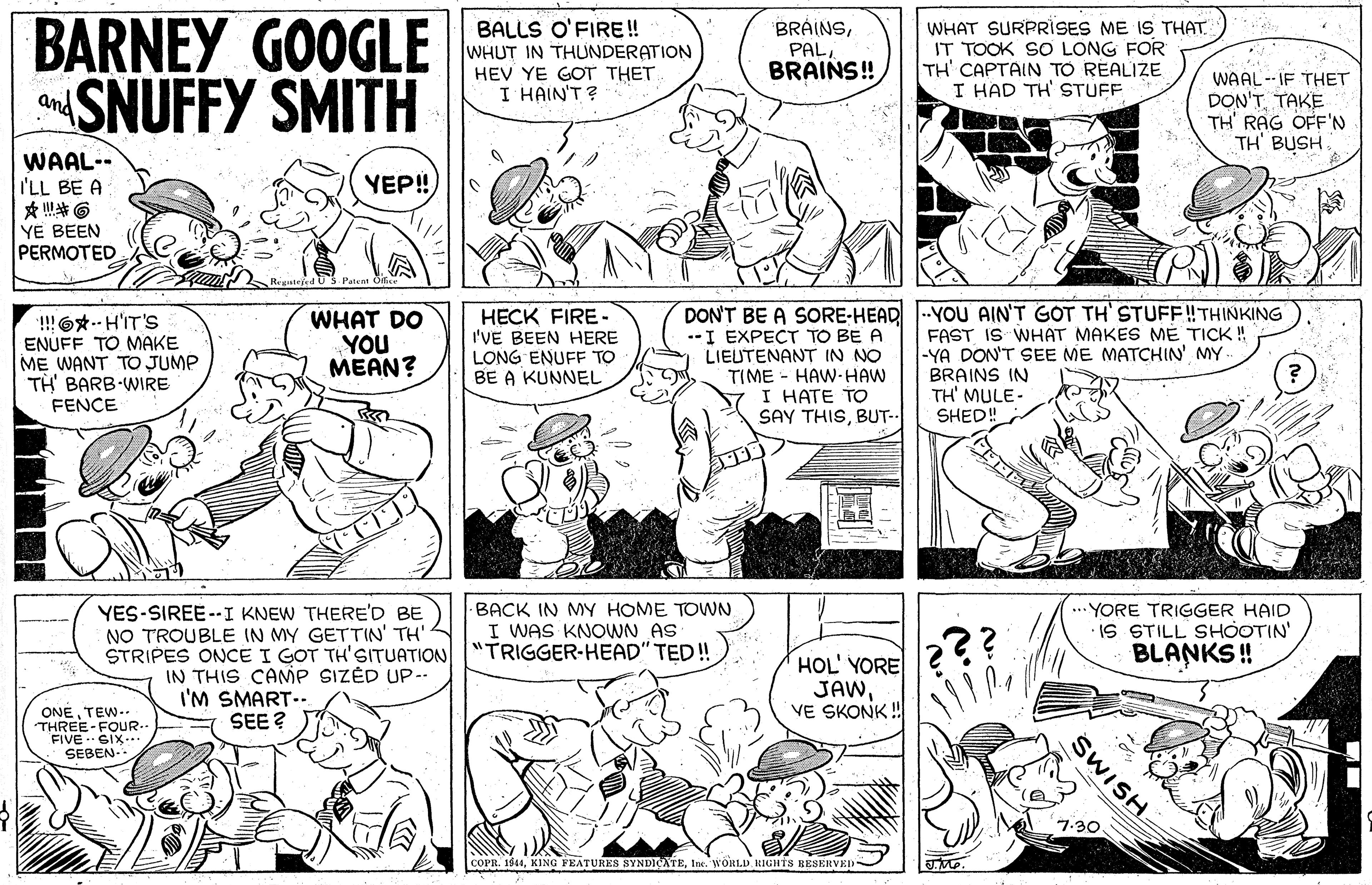 Human body OCR: BARNEY GOOGLE SNUFFY SMITH WHAT SURPRISES ME IS THAT. IT TOOK SO LONG FOR TH' CAPTAIN TO RÉALIZE I HAD TH' STUFF BALLS O'FIRE! WHUT IN THUNDERATION BRAINSBRAINS! HEV YE GOT THET. WAAL-- IF THET DON'T TAKE TH' RAG OFF'N TH BUSH and I HAIN'T ? WAAL-- I'LL BE A YEP! YE BEEN PERMOTED. DON'T BE A SORE-HEAD -YOU AIN'T GOT TH' STUFF!THINKING !!O*-- H'IT'S ENUFF TO MAKE ME WANT TO JUMP TH' BARB WIRE FENÇE WHAT DO YOU MEAN? HECK FIRE- I'VE BEEN HERE LONG ENUFF TO BE A KUNNEL FAST IS WHAT MAKES ME TICK ! -YA DON'T SEE ME MATCHIN' MY- --I EXPECT TO BE A LIEUTENANT IN NO TIME - HAW-HAW I HATE TO SAY THISBUT-- BRAINS IN TH' MULE- SHED! YES-SIREE --I KNEW THERE'D BE NO TROUBLE IN MY GETTIN' TH' BACK IN MY HOME TOWN I WAS KNOWN AS STRIPES ONCE I GOT TH'SITUATION "TRIGGER-HEAD" TED! YORE TRIGGER HAID iS STILL SHOOTIN' BLANKS ! IN THIS CAMP SIZÉD UP-- I'M SMART--. SEE? HOL' YORE JAWVE SKONK! ONETEW-. THREE-FOUR- FIVE SIX-. SEBEN. 7-30 COPR. 1944In. WORLD RIGHTS BESERVED- SWISH. BARNEY GOOGLE SNUFFY SMITH WHAT SURPRISES ME IS THAT. IT TOOK SO LONG FOR TH' CAPTAIN TO RÉALIZE I HAD TH' STUFF BALLS O'FIRE! WHUT IN THUNDERATION BRAINSBRAINS! HEV YE GOT THET. WAAL-- IF THET DON'T TAKE TH' RAG OFF'N TH BUSH and I HAIN'T ? WAAL-- I'LL BE A YEP! YE BEEN PERMOTED. DON'T BE A SORE-HEAD -YOU AIN'T GOT TH' STUFF!THINKING !!O*-- H'IT'S ENUFF TO MAKE ME WANT TO JUMP TH' BARB WIRE FENÇE WHAT DO YOU MEAN? HECK FIRE- I'VE BEEN HERE LONG ENUFF TO BE A KUNNEL FAST IS WHAT MAKES ME TICK ! -YA DON'T SEE ME MATCHIN' MY- --I EXPECT TO BE A LIEUTENANT IN NO TIME - HAW-HAW I HATE TO SAY THISBUT-- BRAINS IN TH' MULE- SHED! YES-SIREE --I KNEW THERE'D BE NO TROUBLE IN MY GETTIN' TH' BACK IN MY HOME TOWN I WAS KNOWN AS STRIPES ONCE I GOT TH'SITUATION "TRIGGER-HEAD" TED! YORE TRIGGER HAID iS STILL SHOOTIN' BLANKS ! IN THIS CAMP SIZÉD UP-- I'M SMART--. SEE? HOL' YORE JAWVE SKONK! ONETEW-. THREE-FOUR- FIVE SIX-. SEBEN. 7-30 COPR. 1944KING FEATURES SYNDICATEIn. WORLD RIGHTS BESERVED- SWISH.
