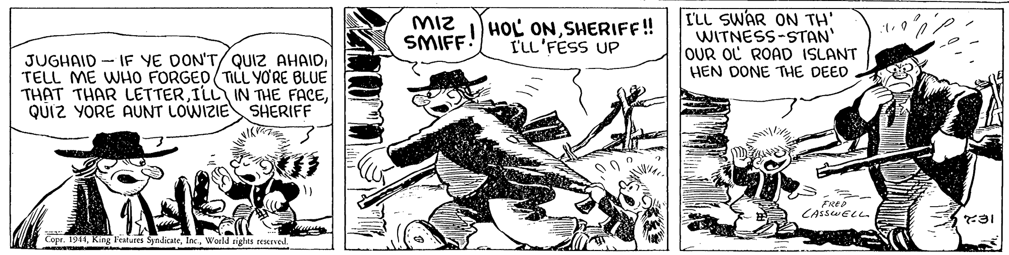 Line art OCR: MIz SMIFF! ) HOL ONSHERIFF! I'LL'FESS UP I'LL SWAR ON TH' WITNESS-STAN OUR OL ROAD ISLANT HEN DONE THE DEED JUGHAID - IF YE DON'T/ QUIZ AHAIDTELL ME WHO FORGED (TILL YO'RE BLUE THAT THAR LETTERQUIZ YORE AUNT LOWIZIE SHERIFF FRED 31 Copr. 1941World rights reserved. MIz SMIFF! ) HOL ONSHERIFF! I'LL'FESS UP I'LL SWAR ON TH' WITNESS-STAN OUR OL ROAD ISLANT HEN DONE THE DEED JUGHAID - IF YE DON'T/ QUIZ AHAIDTELL ME WHO FORGED (TILL YO'RE BLUE THAT THAR LETTERILL IN THE FACEQUIZ YORE AUNT LOWIZIE SHERIFF FRED 31 Copr. 1941King F'eatures SyndicateWorld rights reserved.