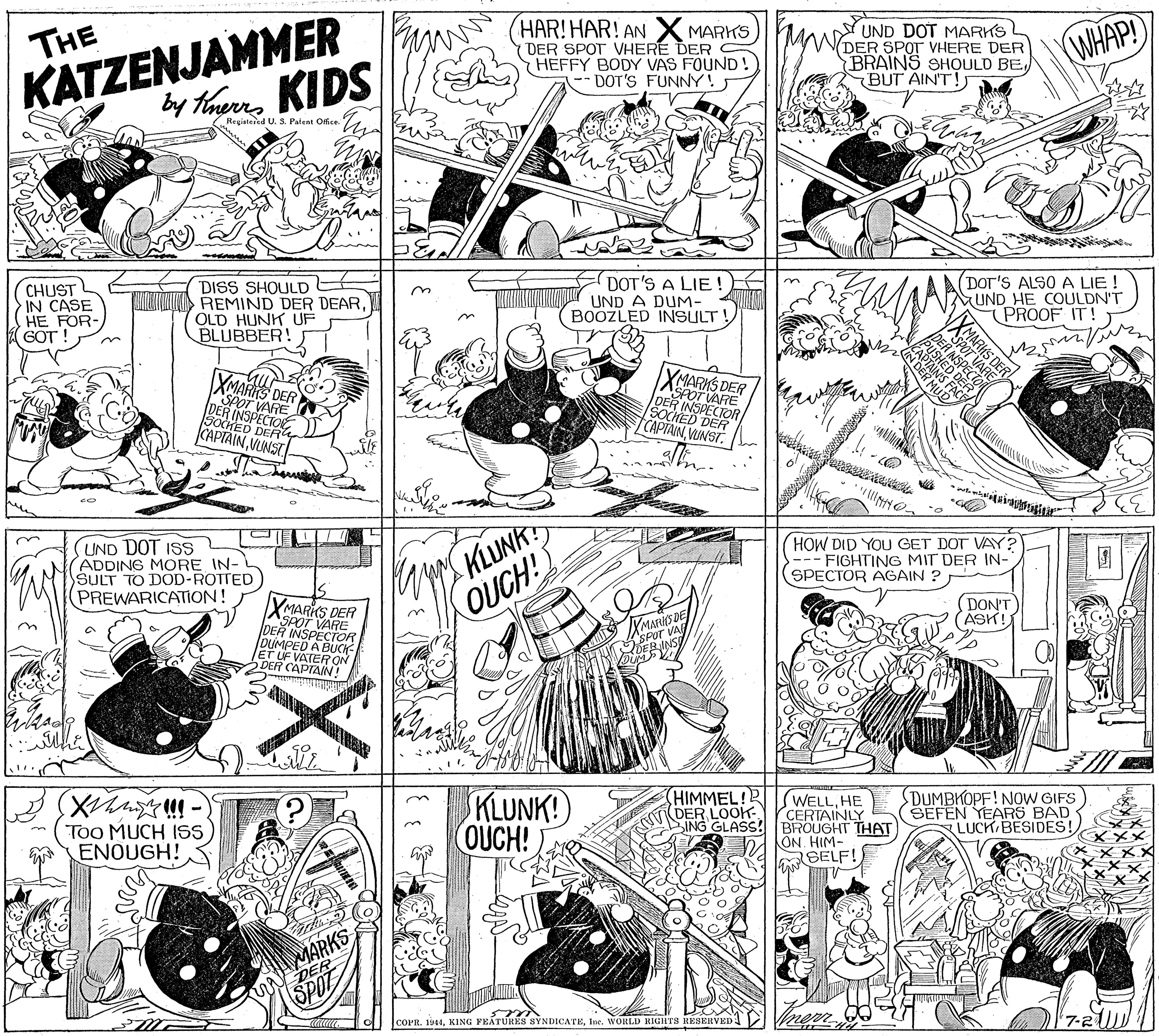 Parallel OCR: KATZENJAMMER by thamns KIDS HAR! HAR! AN X MARKS ( DER SPOT VHERE DER HEFFY BODY VAS FOUND! -DOT'S FUNNY! UND DOT MARKS (DER SPOT VHERE DER BRAINS SHOULD BEBUT AIN'T! THE WHAP! ( Registered U. S. Patent Ofice CHUST IN CASE HE FOR- GOT ! DISS SHOULD REMIND DER DEAROLD HUNK UF BLUBBER! DOT'S A LIE! UND A DUM- BOOZLED INSULT! (DOT'S ALSO A LIE ! MUND HE COULDN'T PROOF IT! XMARNS DER DEFOT VARE VARE SOCHED DER CAPTAINVUNST 0SS DER ER INSPECTO DER TCAPTAINVUNST UMS KLUNK OUCH! UND DOT ISS ADDING MORE IN- SULT TO DOD-ROTTED PREWARICATION! HOW DID YOU GET DOT VAY? --- FIGHTING MIT DER IN- SPECTOR AGAIN ? DON'T ASK! XMARIS DER SPOT VARE DER INSPECTOR DUMPED A JET UF VATERo YMA ERINS DER CAPTAIN ! Too MUCH ISS ENOUGH! KLUNK! OUCH! HIMMEL! DER LOOK SING GLASS! WELL. HE CERTAINLY BROUGHT THAT ON HIM- SELF! DUMBKOPF! NoW GIFS SEFEN YEARS BAD LUCK BESIDES! MARKS UN DER SPOT COPR. 1944Ine. WORLD RIGHTS RESERVED nerr cam O MARKS DER KATZENJAMMER by thamns KIDS HAR! HAR! AN X MARKS ( DER SPOT VHERE DER HEFFY BODY VAS FOUND! -DOT'S FUNNY! UND DOT MARKS (DER SPOT VHERE DER BRAINS SHOULD BEBUT AIN'T! THE WHAP! ( Registered U. S. Patent Ofice CHUST IN CASE HE FOR- GOT ! DISS SHOULD REMIND DER DEAROLD HUNK UF BLUBBER! DOT'S A LIE! UND A DUM- BOOZLED INSULT! (DOT'S ALSO A LIE ! MUND HE COULDN'T PROOF IT! XMARNS DER DEFOT VARE VARE SOCHED DER CAPTAINVUNST 0SS DER ER INSPECTO DER TCAPTAINVUNST UMS KLUNK OUCH! UND DOT ISS ADDING MORE IN- SULT TO DOD-ROTTED PREWARICATION! HOW DID YOU GET DOT VAY? --- FIGHTING MIT DER IN- SPECTOR AGAIN ? DON'T ASK! XMARIS DER SPOT VARE DER INSPECTOR DUMPED A JET UF VATERo YMA ERINS DER CAPTAIN ! Too MUCH ISS ENOUGH! KLUNK! OUCH! HIMMEL! DER LOOK SING GLASS! WELL. HE CERTAINLY BROUGHT THAT ON HIM- SELF! DUMBKOPF! NoW GIFS SEFEN YEARS BAD LUCK BESIDES! MARKS UN DER SPOT COPR. 1944XING FEÁTURES SYNDICATEIne. WORLD RIGHTS RESERVED nerr cam O MARKS DER
