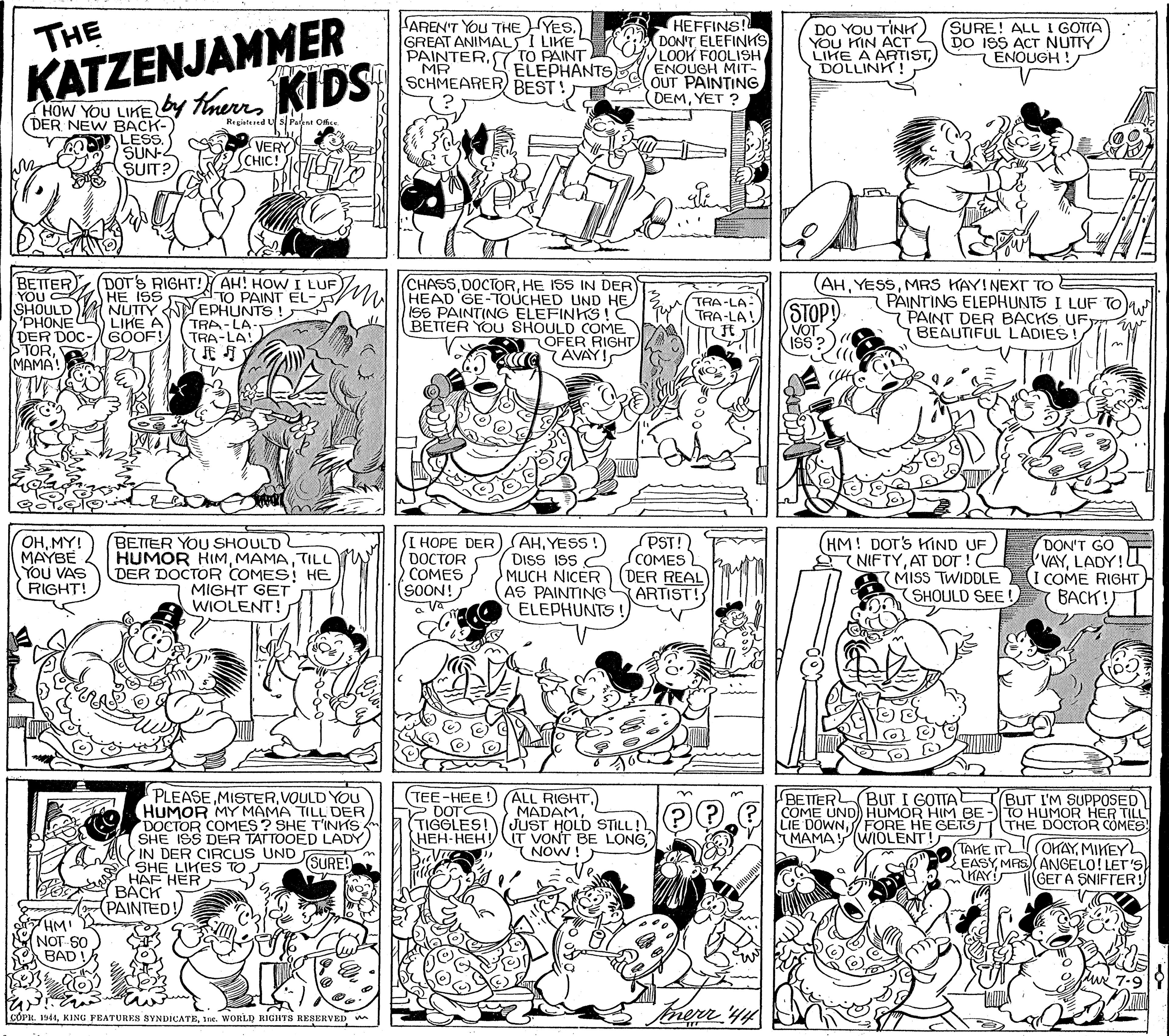Monochrome photography OCR: KATZENJAMMER OW YOU LIKE by Therr KIDS AREN'T YOu THE YES. GREAT ANIMALS I LIKE PAINTER7 TO PAINT MR SCHMEARER BEST ! HEFFINS! DONT ELEFINHS LOOK FOOLISHELEPHANTSs ENOUGH MIT- OUT PAINTING DEMYET ? THE DO YOU TINK) YOU KIN ACT S LIKE A ARTISTDOLLINK ! SURE! ALL I GOTTA DO ISS ACT NUTTY 7 ENOUGH ! (DER NEW BACK- LES SUN-2 SUIT? Regiatered U s Pant Ofice VERY CHIC! (CHASSHE ISS IN DER DOT'S RIGHT! AH! HOW I LUF M HEAD GE-TOUCHED UND HE BETTER YOU HE ISS SHOULD PHONE DER DOC- STORMAMA! (AHMRS KAY!NEXT TO A-TO PAINT EL- NUTIY NYEPHUNTS ! TRA-LA TRA-LA! PAINTING ELEPHUNTS I LUF TO 7PAINT DER BACKS UF BEAUTIFUL LADIES ISS PAINTING ELEFINKS!C BETTER YOU SHOULD COME OFER RIGHT AVAY! TRA-LA- TRA-LA! STOPY VOT LIKE A SOOF! OHMY! MAYBE You VAS RIGHT! BETTER YOU SHOULD HUMOR HIMTILL DER DOCTOR COMES HE MIGHT GET WIOLENT! DOCTOR COMES (SOON! I HOPE DER) AHYESS ! DISS ISS C MUCH NICER AS PAINTING ELEPHUNTS! PST! (COMES DER REAL ARTIST! (HM! DOT'S KIND UF NIFTYAT DOT ! C MISS TWIDDLE SHOULD SEE! DON'T GOE 'VAYLADY! I COME RIGHTH BACH! PLEASE.MISTERVOULD You HUMOR MY MAMA TILL DER DOCTOR COMES ? SHE T'INKS SHE ISS DER TATTOOED LADY IN DER CIRCUS UND SHE LIKES TO HAF HER BÁCK (PAINTED! (TEE-HEE!) (ALL RIGHTBETTER COME UND) HUMOR HIM BE- TO HUMOR HER TILL LIE DOWN/ FORE HE GETS MAMAY WIOLENT! BUT I GOTTA BUT I'M SUPPOSED Y DOT TIGGLES! MADAMJUST HOLD STILL! HEH-HEH IT VONT BE LONGNOW! THE DOCTOR COMES TAHE IT OKAYMIKEY SURE! EASYMAS ANGELO! LET'S KAY (GET A SNIFTER! HM! NOT SO BAD CÓPK. 1944Ine. WORLD RIGHTS RESERVED KATZENJAMMER OW YOU LIKE by Therr KIDS AREN'T YOu THE YES. GREAT ANIMALS I LIKE PAINTER7 TO PAINT MR SCHMEARER BEST ! HEFFINS! DONT ELEFINHS LOOK FOOLISHELEPHANTSs ENOUGH MIT- OUT PAINTING DEMYET ? THE DO YOU TINK) YOU KIN ACT S LIKE A ARTISTDOLLINK ! SURE! ALL I GOTTA DO ISS ACT NUTTY 7 ENOUGH ! (DER NEW BACK- LES SUN-2 SUIT? Regiatered U s Pant Ofice VERY CHIC! (CHASSHE ISS IN DER DOT'S RIGHT! AH! HOW I LUF M HEAD GE-TOUCHED UND HE BETTER YOU HE ISS SHOULD PHONE DER DOC- STORMAMA! (AHMRS KAY!NEXT TO A-TO PAINT EL- NUTIY NYEPHUNTS ! TRA-LA TRA-LA! PAINTING ELEPHUNTS I LUF TO 7PAINT DER BACKS UF BEAUTIFUL LADIES ISS PAINTING ELEFINKS!C BETTER YOU SHOULD COME OFER RIGHT AVAY! TRA-LA- TRA-LA! STOPY VOT LIKE A SOOF! OHMY! MAYBE You VAS RIGHT! BETTER YOU SHOULD HUMOR HIMTILL DER DOCTOR COMES HE MIGHT GET WIOLENT! DOCTOR COMES (SOON! I HOPE DER) AHYESS ! DISS ISS C MUCH NICER AS PAINTING ELEPHUNTS! PST! (COMES DER REAL ARTIST! (HM! DOT'S KIND UF NIFTYAT DOT ! C MISS TWIDDLE SHOULD SEE! DON'T GOE 'VAYLADY! I COME RIGHTH BACH! PLEASE.MISTERVOULD You HUMOR MY MAMA TILL DER DOCTOR COMES ? SHE T'INKS SHE ISS DER TATTOOED LADY IN DER CIRCUS UND SHE LIKES TO HAF HER BÁCK (PAINTED! (TEE-HEE!) (ALL RIGHTBETTER COME UND) HUMOR HIM BE- TO HUMOR HER TILL LIE DOWN/ FORE HE GETS MAMAY WIOLENT! BUT I GOTTA BUT I'M SUPPOSED Y DOT TIGGLES! MADAMJUST HOLD STILL! HEH-HEH IT VONT BE LONGNOW! THE DOCTOR COMES TAHE IT OKAYMIKEY SURE! EASYMAS ANGELO! LET'S KAY (GET A SNIFTER! HM! NOT SO BAD CÓPK. 1944KING PEATURES SYNDICATEIne. WORLD RIGHTS RESERVED