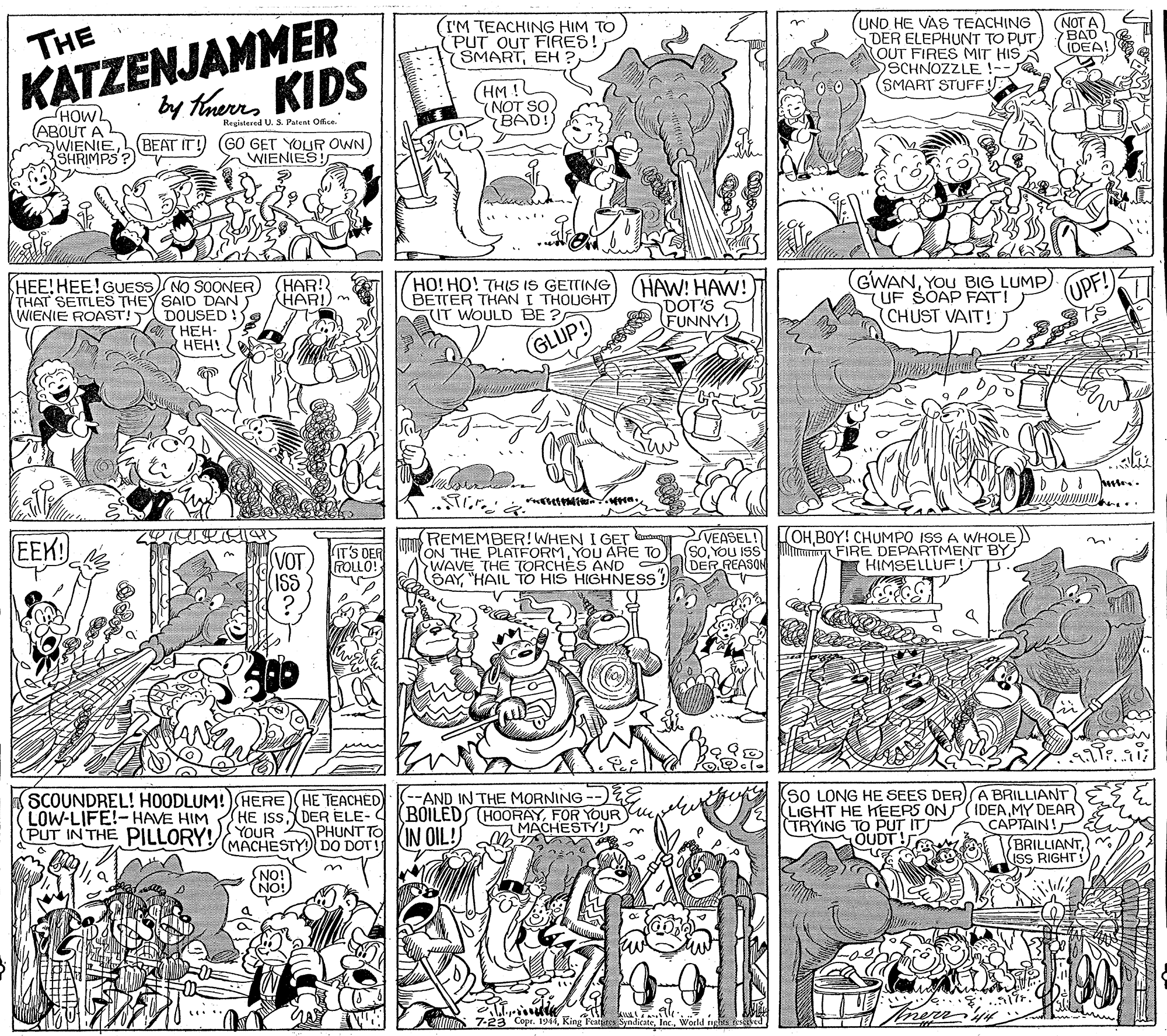 Newspaper OCR: KATZENJAMMER by thunKIDS I'M TEACHING HIM TO PUT OUT FIRES! SMARTEH ? (UND HE VAS TEACHING DER ELEPHUNT TO PUT OUT FIRES MIT HIS SCHNOZZLE !-- (SMART STUFFE THE (NOT A BAD (IDEA! 7MOH (BEAT IT!) (GO GET YOLUR OWN) SHRIMPS (HM!! (NOT SO BAD! Reuistered U. SPatent Office. ABOUT AL mWIENIE WIENIES! SHEE! HEE!GUESS NO SOONER THAT SETTLES THEY SAID DAN HAR!) m WIENIE ROAST! DOUSED! HAR! HOHHO! THIS IS GETTING (HAW! HAW! BETTER THAN I THOUGHT IT WOULD BE ? GWANYOu BIG LUMP) (UF SOAP FATI (UPF! DOT'S FUNNY! (CHUST VAIT! ???- ???! GLUP! DI m.. EEK! IT'S DER ROLLO! REMEMBER!WHEN I GET ON THE PLATFORMYOU ARE TO WAVE THE TORCHES AND BAY"HAIL TO HIS HIGHNESS VEASEL! (soYOU ISS DER REASON (OHBOY! CHUMPO ISS A WHOLE lma FIRE DEPARTMENT BY (HIMSELLUF! SCOUNDREL! HOODLUM!)HERE HE TEACHED LOW-LIFE!-HAVE HIM PUT IN THE PILLORY!YOUR PHUNT TO KIN OIL!S -AND IN THE MORNING --)ZE BOILED HOORAYFOR YOUR e MACHESTY! SO LONG HE SEES DER)A BRILLIANT LIGHT HE KEERS ON( IDEAMY DEAR CAPTAIN! (BRILLIANTISS RIGHT (HE ISS DER ELE-C (TRYING TO PUT ITT OUDT! MACHESTY DO DOT IONS NO! IN 7-23 Copr. 1944King Featates Syndicate KATZENJAMMER by thunKIDS I'M TEACHING HIM TO PUT OUT FIRES! SMARTEH ? (UND HE VAS TEACHING DER ELEPHUNT TO PUT OUT FIRES MIT HIS SCHNOZZLE !-- (SMART STUFFE THE (NOT A BAD (IDEA! 7MOH (BEAT IT!) (GO GET YOLUR OWN) SHRIMPS (HM!! (NOT SO BAD! Reuistered U. SPatent Office. ABOUT AL mWIENIE WIENIES! SHEE! HEE!GUESS NO SOONER THAT SETTLES THEY SAID DAN HAR!) m WIENIE ROAST! DOUSED! HAR! HOHHO! THIS IS GETTING (HAW! HAW! BETTER THAN I THOUGHT IT WOULD BE ? GWANYOu BIG LUMP) (UF SOAP FATI (UPF! DOT'S FUNNY! (CHUST VAIT! ???- ???! GLUP! DI m.. EEK! IT'S DER ROLLO! REMEMBER!WHEN I GET ON THE PLATFORMYOU ARE TO WAVE THE TORCHES AND BAY"HAIL TO HIS HIGHNESS VEASEL! (soYOU ISS DER REASON (OHBOY! CHUMPO ISS A WHOLE lma FIRE DEPARTMENT BY (HIMSELLUF! SCOUNDREL! HOODLUM!)HERE HE TEACHED LOW-LIFE!-HAVE HIM PUT IN THE PILLORY!YOUR PHUNT TO KIN OIL!S -AND IN THE MORNING --)ZE BOILED HOORAYFOR YOUR e MACHESTY! SO LONG HE SEES DER)A BRILLIANT LIGHT HE KEERS ON( IDEAMY DEAR CAPTAIN! (BRILLIANTISS RIGHT (HE ISS DER ELE-C (TRYING TO PUT ITT OUDT! MACHESTY DO DOT IONS NO! IN 7-23 Copr. 1944King Featates Syndicate