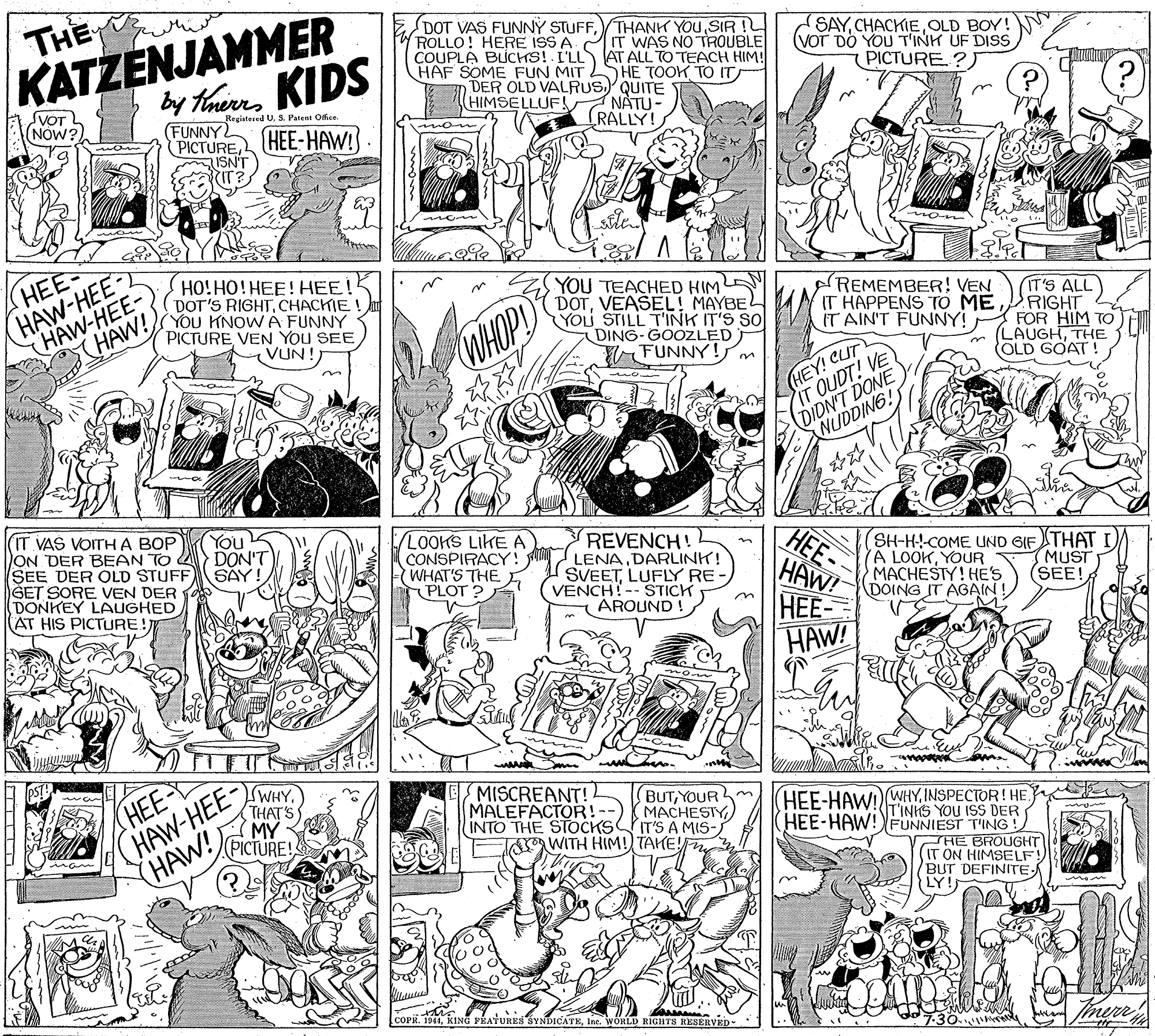 Black OCR: KATZENJAMMER dy haunKIDS THE DOT VAS FUNNÝ STUFFSIR ROLLO! HERE ISS A IT WAS NO TROUBLE COUPLA BUCHS!. L'LLAT ALL TO TEACH HIM! HAF SOME FUN MIT SAYOLD BOY! (VOT DO YOU T'INH UF DISS PICTURE?) HE TOOK TO IT SVOT (NOW?) DER OLD VALRUSQUITE NATU- RALLY! (HIMSELLUF! Registesed U. S. Patent Ofce. (FUNNY PICTUREHEE-HAW! ISN'T HAW-HEE 2 HAW-HEE- HAW! HO!HO!HEE! HEE! DOT'S RIGHTCHACHIE! YOu KNOW A FUNNY PICTUREVEN YOU SEE VUN! HEE YOU TEACHED HIML DOTVEASEL! MAYBE YOU STILL T'INK IT'S SO DING-GOOZLED WFUNNY! REMEMBER! VEN IT HAPPENS TO ME IT AIN'T FUNNY! IT'S ALL RIGHT FOR HIM TO LAUGHTHE OLD GOAT! WHOP (HEY! CUT IT OUDT! VE (DIDN'T DONE NUDDING! (IT VAS VOITH A BOP ON DER BEAN TO A SEE DER OLD STUFF GET SORE VEN DER DONKEY LAUGHED AT HIS PICTURE! You DON'T SAY! LOOKS LIKE A CONSPIRACY! WHAT'S THE PLOT ? REVENCH! LENADARLINK! SVEETLUFLY RE VENCH!-- STICK AROUND ! HEE HAW! HEE- HAW! (SH-H-!-COME UND GIF THAT A LOOKYOUR MACHESTY! HES DOING IT AGAIN MUST (SEE! (HAW-HEE- WHYTHAT'S (HAW! MY (PICTURE! MISCREANT! MALEFACTOR!-- INTO THE STOCKS (HEE-D BUTYOUR MACHESTY IT'S A MIS- WITH HIM! TAHE! HEE-HAWD WHYINSPECTOR! HE TINIS YOU ISS DER HEE-HAW!FUNNIEST T'ING ! THE BROUGHT (IT ON HIMSELF BUT DEFINITE LY! COPR. 1944Ine. WORLD RIGHTS RESERVED 7-30 KATZENJAMMER dy haunKIDS THE DOT VAS FUNNÝ STUFFTHANH YOUSIR ROLLO! HERE ISS A IT WAS NO TROUBLE COUPLA BUCHS!. L'LLAT ALL TO TEACH HIM! HAF SOME FUN MIT SAYOLD BOY! (VOT DO YOU T'INH UF DISS PICTURE?) HE TOOK TO IT SVOT (NOW?) DER OLD VALRUSQUITE NATU- RALLY! (HIMSELLUF! Registesed U. S. Patent Ofce. (FUNNY PICTUREHEE-HAW! ISN'T HAW-HEE 2 HAW-HEE- HAW! HO!HO!HEE! HEE! DOT'S RIGHTCHACHIE! YOu KNOW A FUNNY PICTUREVEN YOU SEE VUN! HEE YOU TEACHED HIML DOTVEASEL! MAYBE YOU STILL T'INK IT'S SO DING-GOOZLED WFUNNY! REMEMBER! VEN IT HAPPENS TO ME IT AIN'T FUNNY! IT'S ALL RIGHT FOR HIM TO LAUGHTHE OLD GOAT! WHOP (HEY! CUT IT OUDT! VE (DIDN'T DONE NUDDING! (IT VAS VOITH A BOP ON DER BEAN TO A SEE DER OLD STUFF GET SORE VEN DER DONKEY LAUGHED AT HIS PICTURE! You DON'T SAY! LOOKS LIKE A CONSPIRACY! WHAT'S THE PLOT ? REVENCH! LENADARLINK! SVEETLUFLY RE VENCH!-- STICK AROUND ! HEE HAW! HEE- HAW! (SH-H-!-COME UND GIF THAT A LOOKYOUR MACHESTY! HES DOING IT AGAIN MUST (SEE! (HAW-HEE- WHYTHAT'S (HAW! MY (PICTURE! MISCREANT! MALEFACTOR!-- INTO THE STOCKS (HEE-D BUTYOUR MACHESTY IT'S A MIS- WITH HIM! TAHE! HEE-HAWD WHYINSPECTOR! HE TINIS YOU ISS DER HEE-HAW!FUNNIEST T'ING ! THE BROUGHT (IT ON HIMSELF BUT DEFINITE LY! COPR. 1944KING VEATURES SYNDICATEIne. WORLD RIGHTS RESERVED 7-30