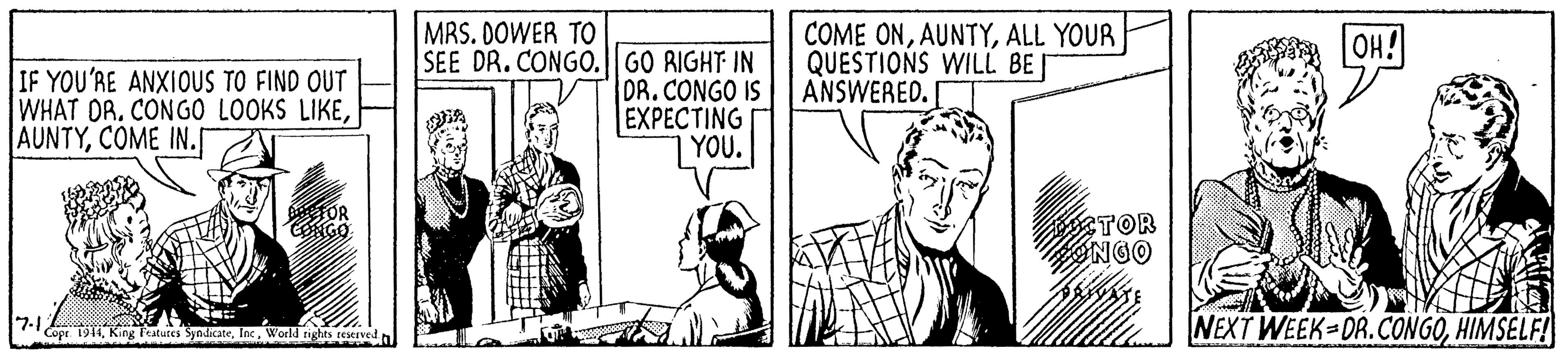Parallel OCR: MRS. DOWER TO COME ONALL YOUR QUESTIONS WILL BEI ANSWERED. OH! IF YOU'RE ANXIOUS TO FIND OUT WHAT DR. CONGO LOOKS LIKECOME IN. SEE DR. CONGO. GO RIGHT IN DR.CONGO IS EXPECTING YOU. TOR 7-1 Copr. 1944King F NEXT WEEK DR.CONGOHIMSELF! World rights reserved MRS. DOWER TO COME ONALL YOUR QUESTIONS WILL BEI ANSWERED. OH! IF YOU'RE ANXIOUS TO FIND OUT WHAT DR. CONGO LOOKS LIKECOME IN. SEE DR. CONGO. GO RIGHT IN DR.CONGO IS EXPECTING YOU. TOR 7-1 Copr. 1944King F NEXT WEEK DR.CONGOHIMSELF! World rights reserved