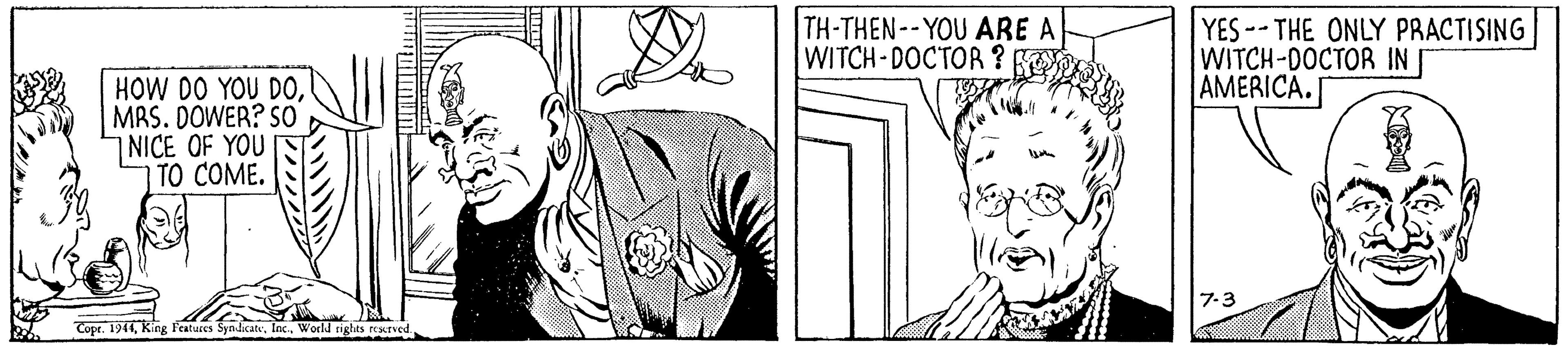Organism OCR: TH-THEN--YOU ARE A WITCH-DOCTOR ? YES--THE ONLY PRACTISING WITCH-DOCTOR IN AMERICA. HOW DO YOU D0MRS. DOWER? S0 NICE OF YOU TO COME. 7-3 Copt. 1944World nghts resxned. TH-THEN--YOU ARE A WITCH-DOCTOR ? YES--THE ONLY PRACTISING WITCH-DOCTOR IN AMERICA. HOW DO YOU D0MRS. DOWER? S0 NICE OF YOU TO COME. 7-3 Copt. 1944King ratures SyndicateWorld nghts resxned.