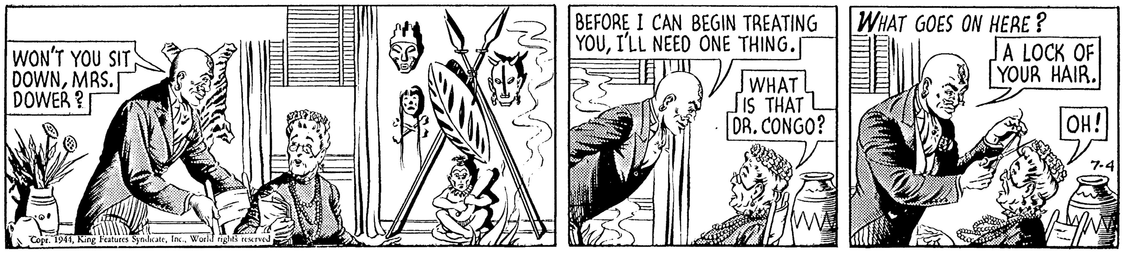 Art OCR: WON'T YOU SIT DOWNMRS. DOWER ? BEFORE I CAN BEGIN TREATING YOUI'LL NEED ONE THING. WHAT GOES ON HERE ? A LOCK OF YOUR HAIR. JWHATL SIS THAT L DR. CONGO? OH! 7.4 Copr. 1941World WON'T YOU SIT DOWNMRS. DOWER ? BEFORE I CAN BEGIN TREATING YOUI'LL NEED ONE THING. WHAT GOES ON HERE ? A LOCK OF YOUR HAIR. JWHATL SIS THAT L DR. CONGO? OH! 7.4 Copr. 1941King Features Synikate