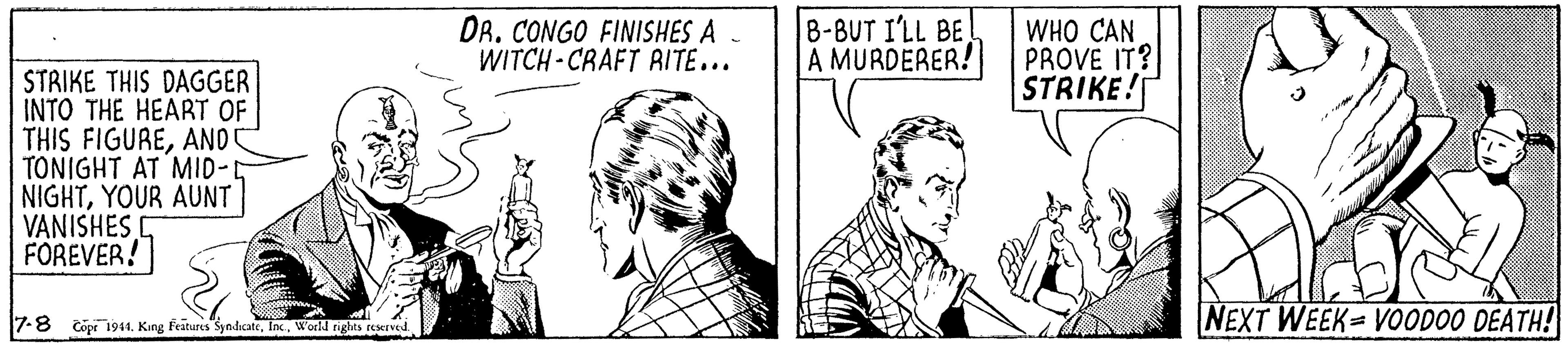 Comic book OCR: DR. CONGO FINISHES A WITCH - CRAFT AITE... 8-8UT I'LL BE A MURDERER! WHO CAN PROVE IT? STRIKE! STRIKE THIS DAGGER INTO THE HEART OF THIS FIGUREAND TONIGHT AT MID- NIGHTYOUR AUNT VANISHES D FOREVER! 7-8 copi 1944. King Feitures SyndicateWorld righes reserved NEXT WEEK VOODOO DEATH! DR. CONGO FINISHES A WITCH - CRAFT AITE... 8-8UT I'LL BE A MURDERER! WHO CAN PROVE IT? STRIKE! STRIKE THIS DAGGER INTO THE HEART OF THIS FIGUREAND TONIGHT AT MID- NIGHTYOUR AUNT VANISHES D FOREVER! 7-8 copi 1944. King Feitures SyndicateWorld righes reserved NEXT WEEK VOODOO DEATH!