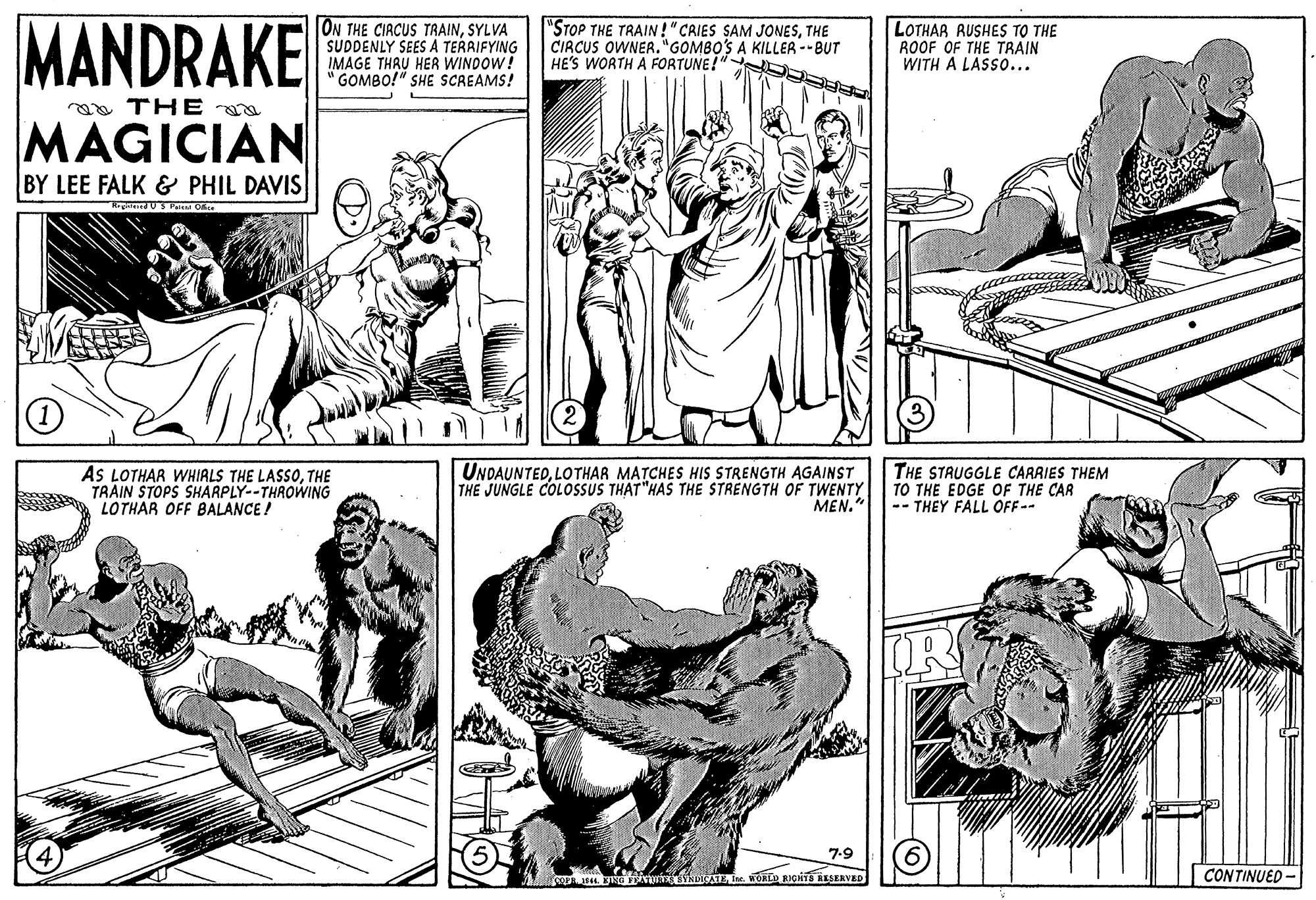 Mammal OCR: MANDRAKE ON THE CIACUS TRAINSYLVA SUDDENLY SEES A TERRIFYING IMAGE THRU HER WINDOW! GOMBO!" SHE SCREAMS! "STOP THE TRAIN!"CAIES SAM JONESTHE CIRCUS OWNER."GOMBO'S A KILLER --BUT HE'S WORTH A FORTUNE!" D LOTHAR RUSHES TO THE ROOF OF THE TRAIN WITH A LASSO... a THE MAGICIAN BY LEE FALK & PHIL DAVIS cUS Pas Ofce AS LOTHAR WHIALS THE LASSOTHE TRAIN STOPS SHARPLY--THROWING LOTHAR OFF BALANCE ! UNDAUNTEDLOTHAR MATCHES HIS STRENGTH AGAINST THE JUNGLE COLOSSUS THAT "HAS THE STRENGTH OF TWENTY MEN." THE STRUGGLE CARRIES THEM TO THE EDGE OF THE CAR -- THEY FALL OFF-- IR 7-9 o . BINE ivurNDIA IM. WOKLD RIGHTS RESERVED CONTINUED - MANDRAKE ON THE CIACUS TRAINSYLVA SUDDENLY SEES A TERRIFYING IMAGE THRU HER WINDOW! GOMBO!" SHE SCREAMS! "STOP THE TRAIN!"CAIES SAM JONESTHE CIRCUS OWNER."GOMBO'S A KILLER --BUT HE'S WORTH A FORTUNE!" D LOTHAR RUSHES TO THE ROOF OF THE TRAIN WITH A LASSO... a THE MAGICIAN BY LEE FALK & PHIL DAVIS cUS Pas Ofce AS LOTHAR WHIALS THE LASSOTHE TRAIN STOPS SHARPLY--THROWING LOTHAR OFF BALANCE ! UNDAUNTEDLOTHAR MATCHES HIS STRENGTH AGAINST THE JUNGLE COLOSSUS THAT "HAS THE STRENGTH OF TWENTY MEN." THE STRUGGLE CARRIES THEM TO THE EDGE OF THE CAR -- THEY FALL OFF-- IR 7-9 o . BINE ivurNDIA IM. WOKLD RIGHTS RESERVED CONTINUED -