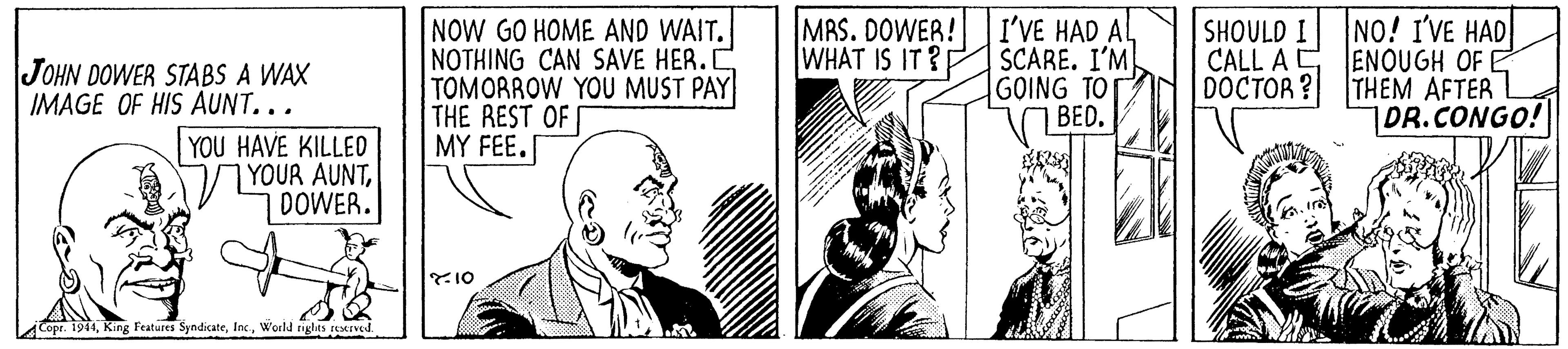 Comic book OCR: NOW GO HOME AND WAIT. NOTHING CAN SAVE HER.C TOMORROW YOU MUST PAY THE REST OF MY FEE. MRS. DOWER! WHAT IS IT ? I'VE HAD AL SCARE. I'M GOING TOT BED. NO! I'VE HAD CALL A C ENOUGH OF E THEM AFTER 1OR.CONGO! | SHOULD I JOHN DOWER STABS A WAX IMAGE OF HIS AUNT... DOCTOR? YOU HAVE KILLED YOUR AUNTDOWER. Y10 Copr. 1944World rights reserved. NOW GO HOME AND WAIT. NOTHING CAN SAVE HER.C TOMORROW YOU MUST PAY THE REST OF MY FEE. MRS. DOWER! WHAT IS IT ? I'VE HAD AL SCARE. I'M GOING TOT BED. NO! I'VE HAD CALL A C ENOUGH OF E THEM AFTER 1OR.CONGO! | SHOULD I JOHN DOWER STABS A WAX IMAGE OF HIS AUNT... DOCTOR? YOU HAVE KILLED YOUR AUNTDOWER. Y10 Copr. 1944King Features SyndicateWorld rights reserved.