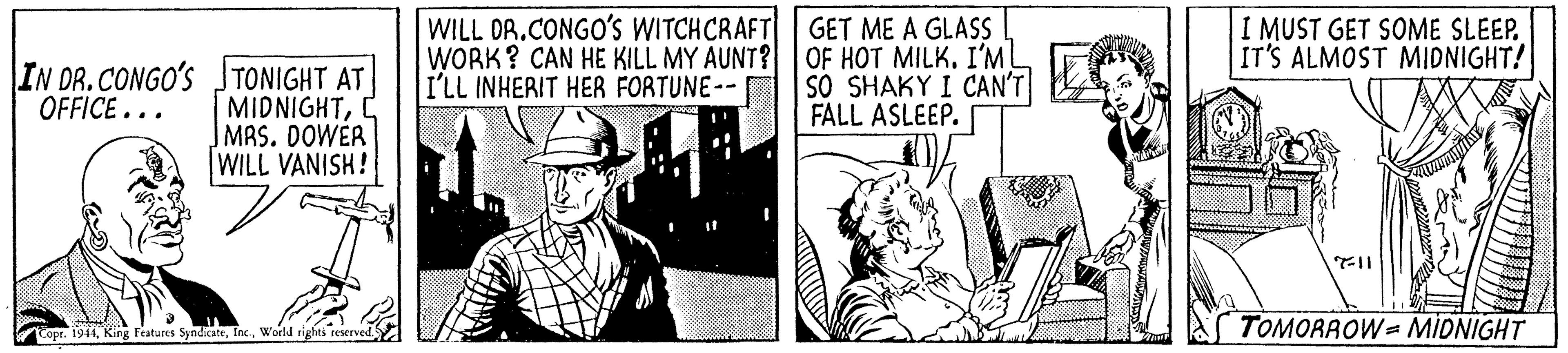 Comic book OCR: IN DR. CONGO'S JTONIGHT AT MIDNIGHTC |MAS. DOWER WILL VANISH! WILL DR.CONGO's WITCHCRAFT WORK? CAN HE KILL MY AUNT? I'LL INHERIT HER FORTUNE-- GET ME A GLASS OF HOT MILK. I'ML SO SHAKY I CAN'T FALL ASLEEP. I MUST GET SOME SLEEP. IT'S ALMOST MIDNIGHT! OFFICE... TOMORAOW= MIDNIGHT Cope. 1944World rights reserved. IN DR. CONGO'S JTONIGHT AT MIDNIGHTC |MAS. DOWER WILL VANISH! WILL DR.CONGO's WITCHCRAFT WORK? CAN HE KILL MY AUNT? I'LL INHERIT HER FORTUNE-- GET ME A GLASS OF HOT MILK. I'ML SO SHAKY I CAN'T FALL ASLEEP. I MUST GET SOME SLEEP. IT'S ALMOST MIDNIGHT! OFFICE... TOMORAOW= MIDNIGHT Cope. 1944King Features SyndicateWorld rights reserved.