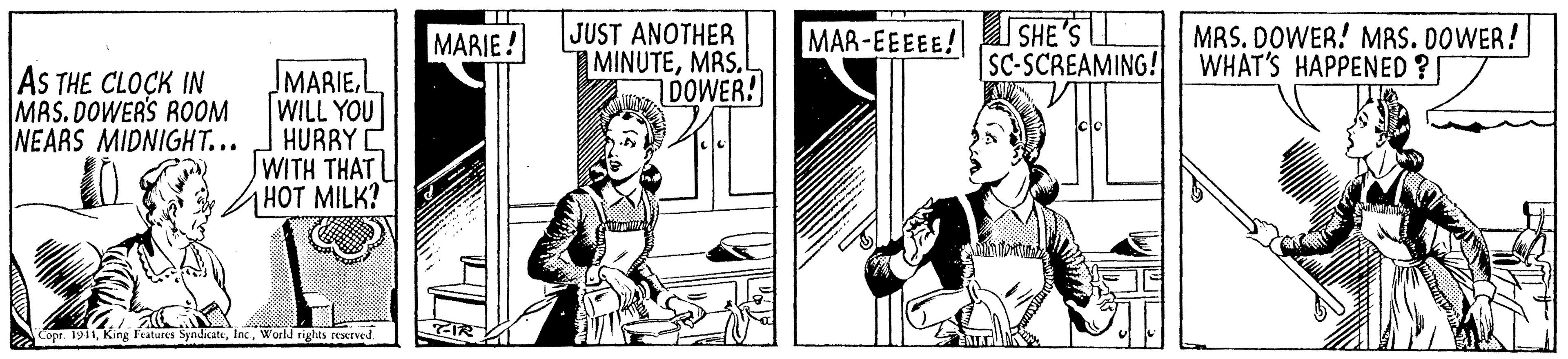 Parallel OCR: JUST ANOTHER MINUTEMAS.L DOWER! SHE 'S SC-SCREAMING! MRS. DOWER! MRS. DOWER! WHAT'S HAPPENED ? MARIE ! MAR-EEEEE! AS THE CLOCK IN MAS. DOWER'S ROOM NEARS MIDNIGHT... MARIE WILL YOU HURRYC WITH THAT HOT MILK? Copr. 1911Inc World rights rCMEved JUST ANOTHER MINUTEMAS.L DOWER! SHE 'S SC-SCREAMING! MRS. DOWER! MRS. DOWER! WHAT'S HAPPENED ? MARIE ! MAR-EEEEE! AS THE CLOCK IN MAS. DOWER'S ROOM NEARS MIDNIGHT... MARIE WILL YOU HURRYC WITH THAT HOT MILK? Copr. 1911King Features SyndkateInc World rights rCMEved