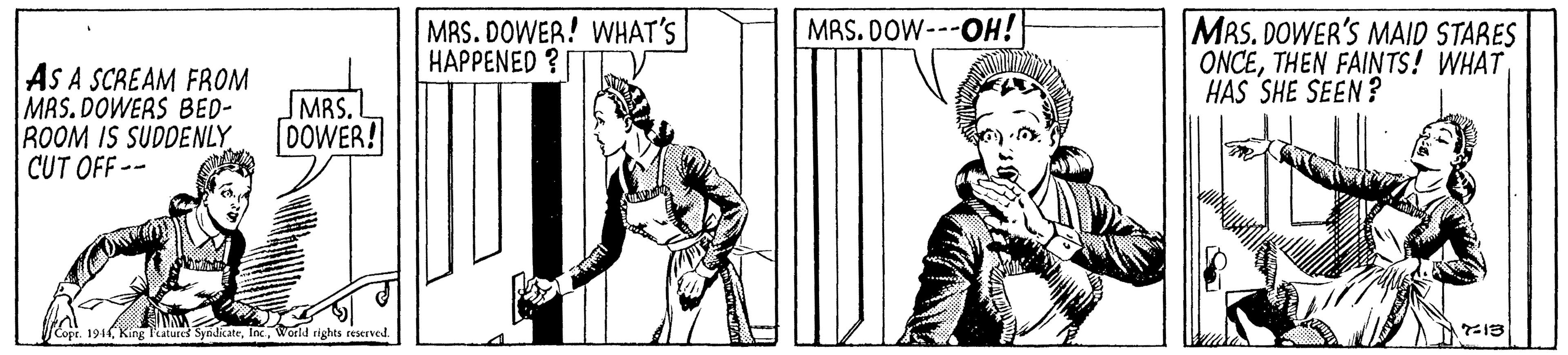 People OCR: MRS. DOWER'S MAID STARES ONCETHEN FAINTS! WHAT HAS SHE SEEN ? MAS. DOW---OH! MAS. DOWER! WHAT'S HAPPENED ? AS A SCREAM FROM MAS. DOWERS BED- ROOM IS SUDDENLY CUT OFF -- MRS.L DOWER! 1914World rights reserved MRS. DOWER'S MAID STARES ONCETHEN FAINTS! WHAT HAS SHE SEEN ? MAS. DOW---OH! MAS. DOWER! WHAT'S HAPPENED ? AS A SCREAM FROM MAS. DOWERS BED- ROOM IS SUDDENLY CUT OFF -- MRS.L DOWER! 1914King laturek SyndikateWorld rights reserved