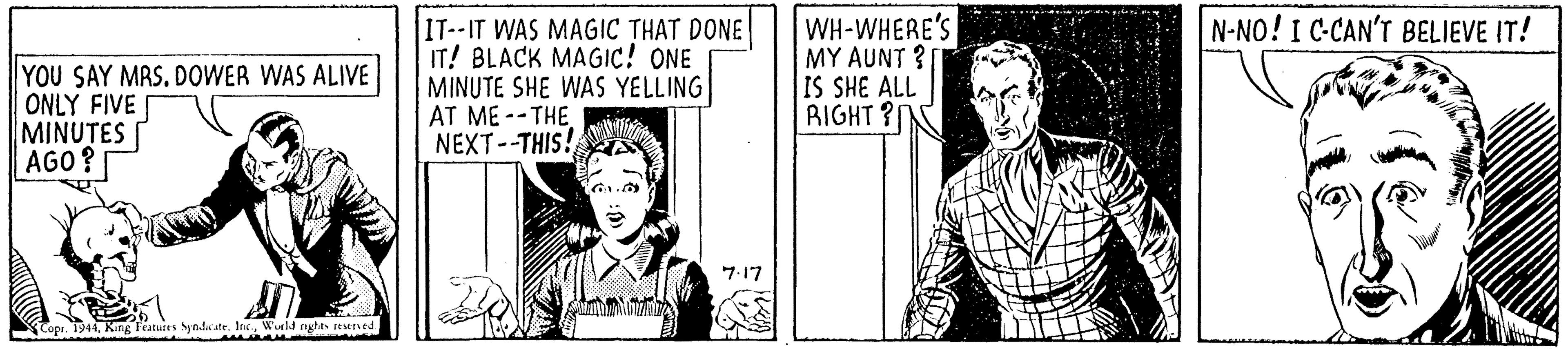 Font OCR: IT--IT WAS MAGIC THAT DONE IT! BLACK MAGIC! ONE MINUTE SHE WAS YELLING AT ME --THE NEXT--THIS! WH-WHERE'S MY AUNT ? IS SHE ALL RIGHT ? N-NO! I C-CAN'T BELIEVE IT! YOU SAY MRS. DOWER WAS ALIVE ONLY FIVE MINUTES AGO? 7.17 Copi. 1941In. Wuld nglas teened IT--IT WAS MAGIC THAT DONE IT! BLACK MAGIC! ONE MINUTE SHE WAS YELLING AT ME --THE NEXT--THIS! WH-WHERE'S MY AUNT ? IS SHE ALL RIGHT ? N-NO! I C-CAN'T BELIEVE IT! YOU SAY MRS. DOWER WAS ALIVE ONLY FIVE MINUTES AGO? 7.17 Copi. 1941King Featuies Synds ateIn. Wuld nglas teened