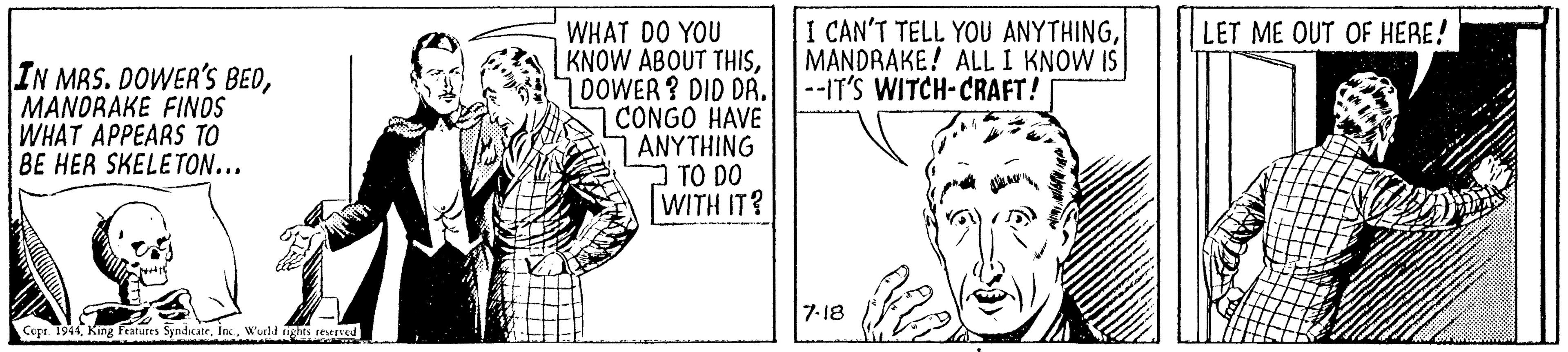 Happy OCR: I CAN'T TELL YOU ANYTHINGMANDRAKE! ALL I KNOW IS --IT'S WITCH-CRAFT! WHAT DO YOU KNOW ABOUT THISDOWER? DID DA. CONGO HAVE 7 ANYTHING O TO DO WITH IT? LET ME OUT OF HERE! IN MAS. DOWER'S BEDMANDRAKE FINOS WHAT APPEARS TO BE HER SKELETON... 7-18 Copr. 1944Wurld nghts reserved I CAN'T TELL YOU ANYTHINGMANDRAKE! ALL I KNOW IS --IT'S WITCH-CRAFT! WHAT DO YOU KNOW ABOUT THISDOWER? DID DA. CONGO HAVE 7 ANYTHING O TO DO WITH IT? LET ME OUT OF HERE! IN MAS. DOWER'S BEDMANDRAKE FINOS WHAT APPEARS TO BE HER SKELETON... 7-18 Copr. 1944King Fratures SyndicateWurld nghts reserved