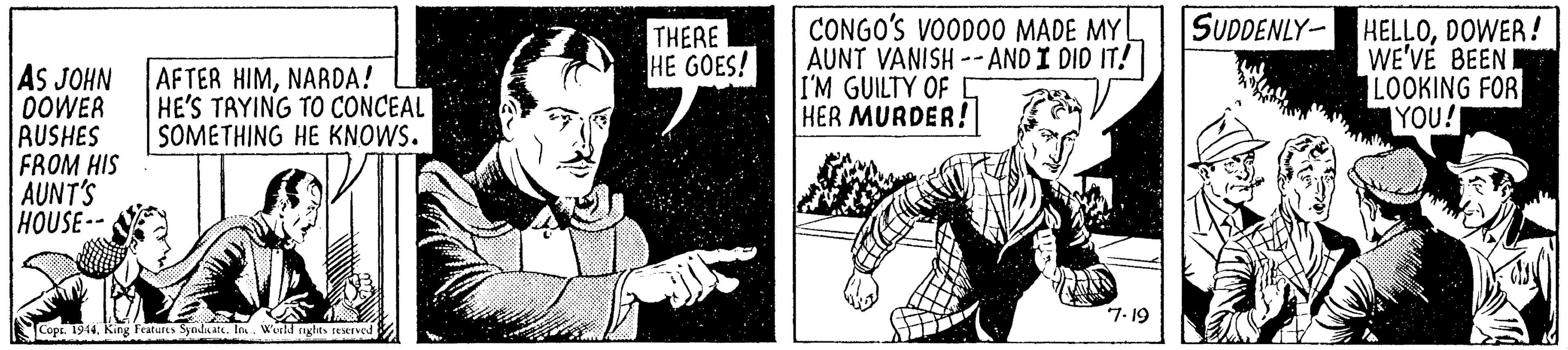 Line OCR: AFTER HIMNARDA! HE'S TAYING TO CONCEAL SOMETHING HE KNOWS. THERE HE GOES! CONGO'S VOODO0 MADE MY AUNT VANISH -- AND I DID IT! I'M GUILTY OF C HER MURDER! SUDDENLY- HELLODOWER! WE'VÉ BEEN I LOOKING FOR YOU! AS JOHN OOWER AUSHES FROM HIS AUNT'S HOUSE- 7. 19 Cops. 1944. King Features SyedateIn. Weld nglts reserved AFTER HIMNARDA! HE'S TAYING TO CONCEAL SOMETHING HE KNOWS. THERE HE GOES! CONGO'S VOODO0 MADE MY AUNT VANISH -- AND I DID IT! I'M GUILTY OF C HER MURDER! SUDDENLY- HELLODOWER! WE'VÉ BEEN I LOOKING FOR YOU! AS JOHN OOWER AUSHES FROM HIS AUNT'S HOUSE- 7. 19 Cops. 1944. King Features SyedateIn. Weld nglts reserved