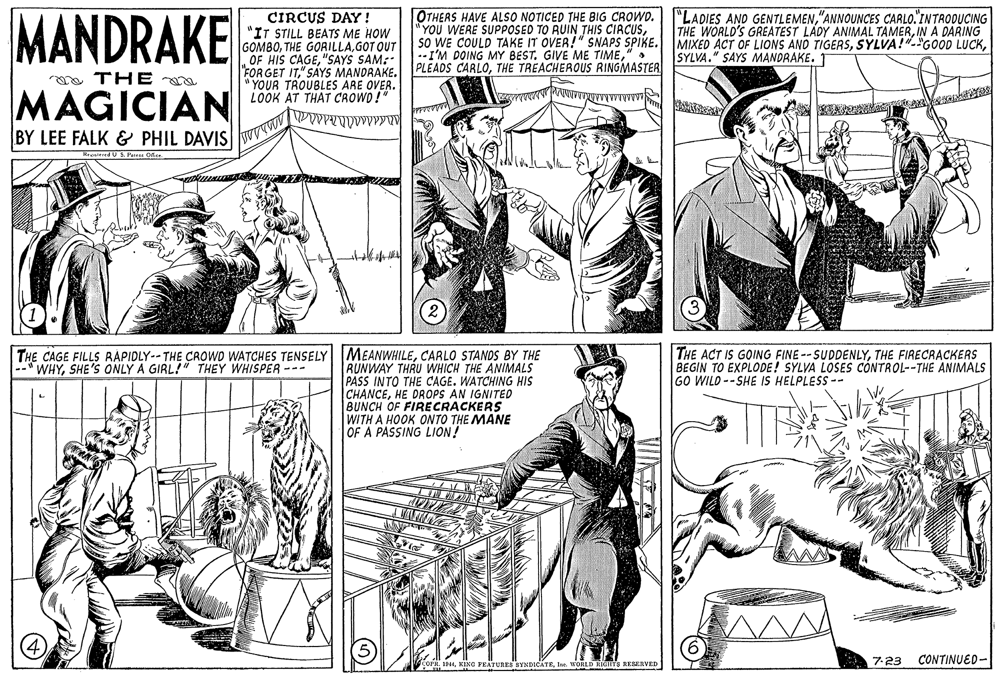 Sleeve OCR: MANDRAKE "LADIES AND GENTLEMEN"ANNOUNCES CARLO."INTRODUCING THE WORLD'S GREATEST LADY ANIMAL TAMERIN A DARING CIRCUS DAY! "IT STILL BEATS ME HOW GOMBOGOT OUT OF HIS CAGE"SAYS SAM: "FOR GET IT" SAYS MANDRAKE. " YOUR TROUBLES ARE OVER. LOOK AT THAT CROWD !" OTHERS HAVE ALSO NOTICED THE BIG CROWD. "YOU WERE SUPPOSED TO RUIN THIS CIRCUS" PLEADS CARLOTHE TREACHEROUS RINGMASTER SYLVA." SAYS MANDRAKE. 1 yo THE MAGICIAN BY LEE FALK & PHIL DAVIS RenitedUS. Parenn Ofice THE CAGE FILLS RÁPIDLY--THE CROWD WATCHES TENSELY MEANWHILECARLO STANDS BY THE --" WHYSHE'S ONLY A GIRL!" THEY WHISPER --- THE ACT IS GOING FINE -- SUDDENLYTHE FIRECRACKERS BEGIN TO EXPLODE! SYLVA LOSES CONTROL--THE ANIMALS GO WILD --SHE IS HELPLESS -- RUNWAY THRU WHICH THE ANIMALS PASS INTO THE CAGE. WATCHING HIS CHANCEHE DROPS AN IGNITED BUNCH OF FIRECRACKERS WITH A HOOK ONTO THE MANE OF A PASSING LION! 7-23 CONTINUED- COPR. 1944tu. WOLD IGHTS RESERVED MANDRAKE "LADIES AND GENTLEMEN"ANNOUNCES CARLO."INTRODUCING THE WORLD'S GREATEST LADY ANIMAL TAMERIN A DARING CIRCUS DAY! "IT STILL BEATS ME HOW GOMBOTHE GORILLAGOT OUT OF HIS CAGE"SAYS SAM: "FOR GET IT" SAYS MANDRAKE. " YOUR TROUBLES ARE OVER. LOOK AT THAT CROWD !" OTHERS HAVE ALSO NOTICED THE BIG CROWD. "YOU WERE SUPPOSED TO RUIN THIS CIRCUSSO WE COULD TAKE IT OVER!" SNAPS SPIKE. MIXED ACT OF LIONS AND TIGERSSYLVA!"-"GOOD LUCK--I'M DOING MY BEST. GIVE ME TIME" PLEADS CARLOTHE TREACHEROUS RINGMASTER SYLVA." SAYS MANDRAKE. 1 yo THE MAGICIAN BY LEE FALK & PHIL DAVIS RenitedUS. Parenn Ofice THE CAGE FILLS RÁPIDLY--THE CROWD WATCHES TENSELY MEANWHILECARLO STANDS BY THE --" WHYSHE'S ONLY A GIRL!" THEY WHISPER --- THE ACT IS GOING FINE -- SUDDENLYTHE FIRECRACKERS BEGIN TO EXPLODE! SYLVA LOSES CONTROL--THE ANIMALS GO WILD --SHE IS HELPLESS -- RUNWAY THRU WHICH THE ANIMALS PASS INTO THE CAGE. WATCHING HIS CHANCEHE DROPS AN IGNITED BUNCH OF FIRECRACKERS WITH A HOOK ONTO THE MANE OF A PASSING LION! 7-23 CONTINUED- COPR. 1944XING FEATUREB SYNDICATEtu. WOLD IGHTS RESERVED